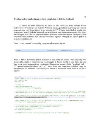 92
Configurando o localhost para envio de e-mail através do Fake Sendmail
As trocas de dados realizadas no envio de um e-mail são feitas através de um
protocolo SMTP (Simple Mail Transfer Protocol), ou seja, para haver o envio de um e-mail é
necessário que você tenha acesso a um servidor SMTP. A forma mais fácil de emular isto
localmente é através do Fake Sendmail, que se utiliza de uma conta sua em um servidor de e-
mail qualquer. O XAMPP já disponibiliza esta aplicação. Precisamos apenas configurá-la para
funcionar como queremos. Para isto são necessárias algumas alterações no arquivo php.ini e
no arquivo sendmail.ini
Passo 1: Abra a pasta C:xamppphp e procure pelo arquivo php.ini
Passo 2: Abra o documento php.ini e procure a linha onde está escrito [mail function], pois
abaixo dela estarão os parâmetros de configuração da função mail(). O ; na frente de uma
frase serve como instrumento de comentário. Descomente apenas a linha “sendmail_path =
""C:xamppsendmailsendmail.exe" -t"” para dizer que queremos trabalhar com as
configurações do sendmail. Não esqueça de salvar as alterações feitas antes de fechar o
arquivo.
 