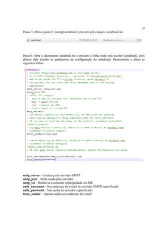 93
Passo 3: Abra a pasta C:xamppsendmail e procure pelo arquivo sendmail.ini
Passo4: Abra o documento sendmail.ini e procure a linha onde está escrito [sendmail], pois
abaixo dela estarão os parâmetros de configuração do saindmail. Descomente e altere as
seguintes linhas:
smtp_server - Endereço do servidor SMTP
smtp_port – Porta usada pelo servidor
smtp_ssl – Refere-se a conexão criptografada via SSL
auth_username - Seu endereço de e-mail no servidor SMTP especificado
auth_password – Sua senha no servidor especificado
force_sender – Apenas repita seu endereço de e-mail
 
