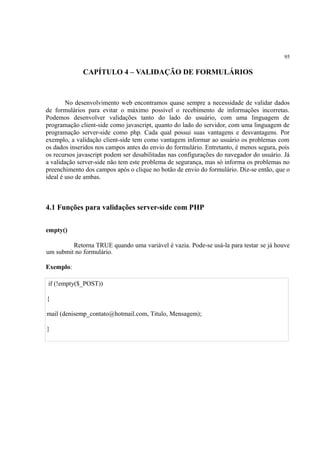 95
CAPÍTULO 4 – VALIDAÇÃO DE FORMULÁRIOS
No desenvolvimento web encontramos quase sempre a necessidade de validar dados
de formulários para evitar o máximo possível o recebimento de informações incorretas.
Podemos desenvolver validações tanto do lado do usuário, com uma linguagem de
programação client-side como javascript, quanto do lado do servidor, com uma linguagem de
programação server-side como php. Cada qual possui suas vantagens e desvantagens. Por
exemplo, a validação client-side tem como vantagem informar ao usuário os problemas com
os dados inseridos nos campos antes do envio do formulário. Entretanto, é menos segura, pois
os recursos javascript podem ser desabilitadas nas configurações do navegador do usuário. Já
a validação server-side não tem este problema de segurança, mas só informa os problemas no
preenchimento dos campos após o clique no botão de envio do formulário. Diz-se então, que o
ideal é uso de ambas.
4.1 Funções para validações server-side com PHP
empty()
Retorna TRUE quando uma variável é vazia. Pode-se usá-la para testar se já houve
um submit no formulário.
Exemplo:
if (!empty($_POST))
{
mail (denisemp_contato@hotmail.com, Titulo, Mensagem);
}
 