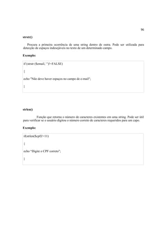 96
strstr()
Procura a primeira ocorrência de uma string dentro de outra. Pode ser utilizada para
detecção de espaços indesejáveis no texto de um determinado campo.
Exemplo:
if (strstr ($email, ' ')!=FALSE)
{
echo "Não deve haver espaços no campo de e-mail";
}
strlen()
Função que retorna o número de caracteres existentes em uma string. Pode ser útil
para verificar se o usuário digitou o número correto de caracteres requeridos para um capo.
Exemplo:
if(strlen($cpf)!=11)
{
echo “Digite o CPF correto";
}
 