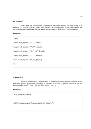 97
str_replace()
Busca por um determinado conjunto de caracteres dentro de uma string e os
substitui por outros. Pode ser usada para correção de erros comuns de digitação como, por
exemplo, espaços em branco, barras, pontos antes ou depois do @ num campo de e-mail.
Exemplo:
<?php
$email = str_replace ( “ “, “”, $email);
$email = str_replace ( “/”, “”, $email);
$email = str_replace ( “@.“, “@”, $email);
$email = str_replace ( “,“, “.”, $email);
$email = str_replace ( “;“, “.”, $email);
?>
is_numeric()
Testa se uma variável é numérica ou se uma string contém apenas números. Muito
utilizada quando precisamos restringir a entrada de dados a apenas numérico em um
determinado campo. Como CEP, telefone, idade, CPF, etc.
Exemplo:
If(!is_numeric($idade))
{
echo “A idade deve ser formada apenas por números”;
}
 