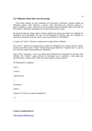 98
4.2 Validação client-side com Javascript
Uma forma simples de criar validações em Javascript é utilizando o plugin validate da
biblioteca Jquery. Para utilizá-lo é preciso fazer download dos arquivos jquery.js e
jquery.validate.js. Assim, é possível criar uma pequena lógica atribuíndo regras para cada um
dos campos e atribuíndo mensagens de erro para cada uma das regras.
Na primeira linha do código abaixo estamos abrindo um espaço para lógica de validação do
formulário de id formulário. Ou seja, em $(“formulário”), dizemos que esta validação se
aplicará ao formulário cuja tag <form> possui um atributo id=”formulário”.
A seguir, em “rules:{“ abrimos o espaço para as regras desta validação.
Em “email:{“ abrimos um espaço para as regras de validação de um campo cuja tag <input>
recebeu um atributo name=”email”. Dentro deste espaço definimos “required: true”, o que faz
de e-mail um campo de preenchimento obrigatório.
Após, temos “messages:{“ que é um espaço para definição das mensagens de erro que serão
exibidas. Em “email:{“ agora teremos as mensagens que se aplicam a cada regra que
passamos para o campo email. Neste caso temos apenas a regra required.
$("#formulario").validate({
rules:{
e-mail:{
required: true,
},
messages:{
email:{
required: "E-mail é um campo obrigatório!",
}, }
Leituras complementares:
http://jqueryvalidation.org/
 