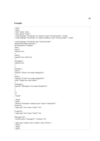 99
Exemplo
<html>
<head>
<title> Valida </title>
<meta charset="utf-8">
<script language="JavaScript" src="jquery.js" type="text/javascript"></script>
<script language="JavaScript" src="jquery.validate.js" type="text/javascript"></script>
<script language="JavaScript" type="text/javascript">
$(document).ready( function() {
$("#formulario").validate({
rules:{
nome:{
required: true,
},
email:{
required: true, email: true
},
mensagem:{
required: true
}
},
messages:{
nome:{
required: "Nome é um campo obrigatório!",
},
email:{
required: "E-mail é um campo obrigatório!",
email: "Digite um e-mail válido!"
},
mensagem:{
required: "Mensagem é um campo obrigatório!",
}
}
});
});
</script>
</head>
<body>
<form id="formulario" method="post" action="valida.html">
Nome<br>
<input type="text" name="nome"><br>
E-mail<br>
<input type="text" name="email"><br>
Mensagem<br>
<textarea name="mensagem"></textarea><br>
<input type="submit" class="submit" value="Enviar">
</form>
</body>
</html>
 