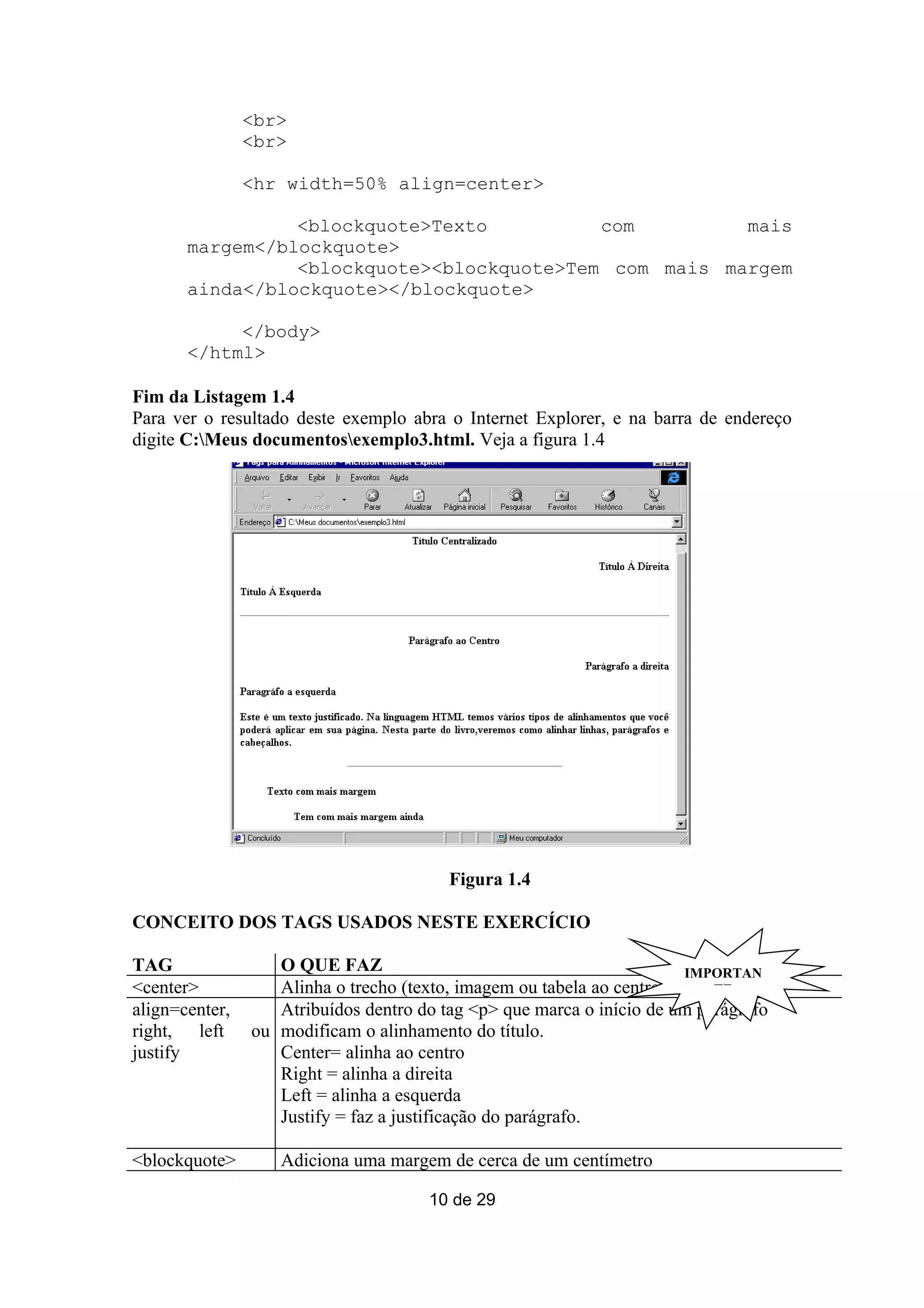 <br>
                <br>

                <hr width=50% align=center>

                 <blockquote>Texto          com         mais
       margem</blockquote>
                 <blockquote><blockquote>Tem com mais margem
       ainda</blockquote></blockquote>

            </body>
       </html>

Fim da Listagem 1.4
Para ver o resultado deste exemplo abra o Internet Explorer, e na barra de endereço
digite C:Meus documentosexemplo3.html. Veja a figura 1.4




                                         Figura 1.4

CONCEITO DOS TAGS USADOS NESTE EXERCÍCIO

TAG                O QUE FAZ                                           IMPORTAN
<center>           Alinha o trecho (texto, imagem ou tabela ao centro>     TE
align=center,      Atribuídos dentro do tag <p> que marca o início de um parágrafo
right, left     ou modificam o alinhamento do título.
justify            Center= alinha ao centro
                   Right = alinha a direita
                   Left = alinha a esquerda
                   Justify = faz a justificação do parágrafo.

<blockquote>       Adiciona uma margem de cerca de um centímetro

                                      10 de 29
 