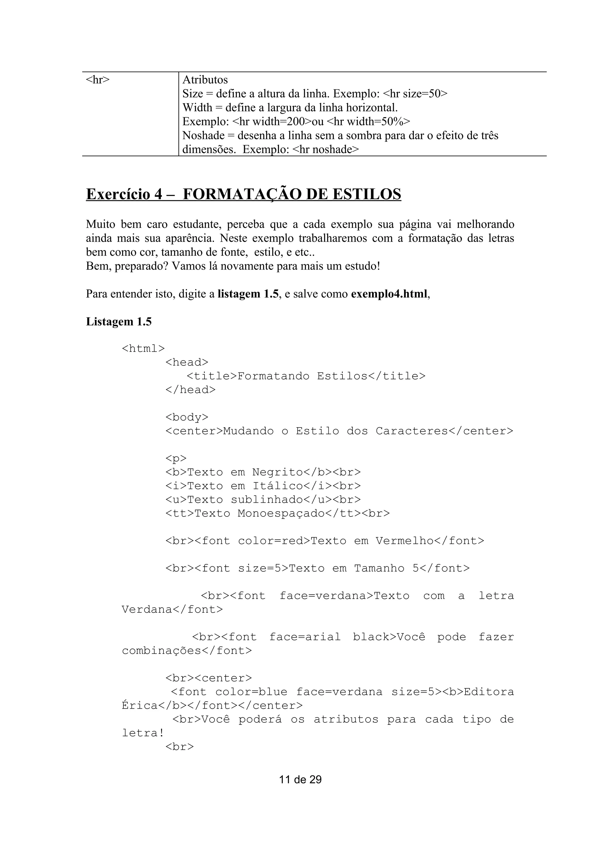 <hr>               Atributos
                   Size = define a altura da linha. Exemplo: <hr size=50>
                   Width = define a largura da linha horizontal.
                   Exemplo: <hr width=200>ou <hr width=50%>
                   Noshade = desenha a linha sem a sombra para dar o efeito de três
                   dimensões. Exemplo: <hr noshade>


Exercício 4 – FORMATAÇÃO DE ESTILOS
Muito bem caro estudante, perceba que a cada exemplo sua página vai melhorando
ainda mais sua aparência. Neste exemplo trabalharemos com a formatação das letras
bem como cor, tamanho de fonte, estilo, e etc..
Bem, preparado? Vamos lá novamente para mais um estudo!

Para entender isto, digite a listagem 1.5, e salve como exemplo4.html,

Listagem 1.5

       <html>
                <head>
                   <title>Formatando Estilos</title>
                </head>

                <body>
                <center>Mudando o Estilo dos Caracteres</center>

                <p>
                <b>Texto em Negrito</b><br>
                <i>Texto em Itálico</i><br>
                <u>Texto sublinhado</u><br>
                <tt>Texto Monoespaçado</tt><br>

                <br><font color=red>Texto em Vermelho</font>

                <br><font size=5>Texto em Tamanho 5</font>

                  <br><font            face=verdana>Texto           com   a   letra
       Verdana</font>

                 <br><font face=arial black>Você pode fazer
       combinações</font>

              <br><center>
               <font color=blue face=verdana size=5><b>Editora
       Érica</b></font></center>
               <br>Você poderá os atributos para cada tipo de
       letra!
              <br>

                                       11 de 29
 