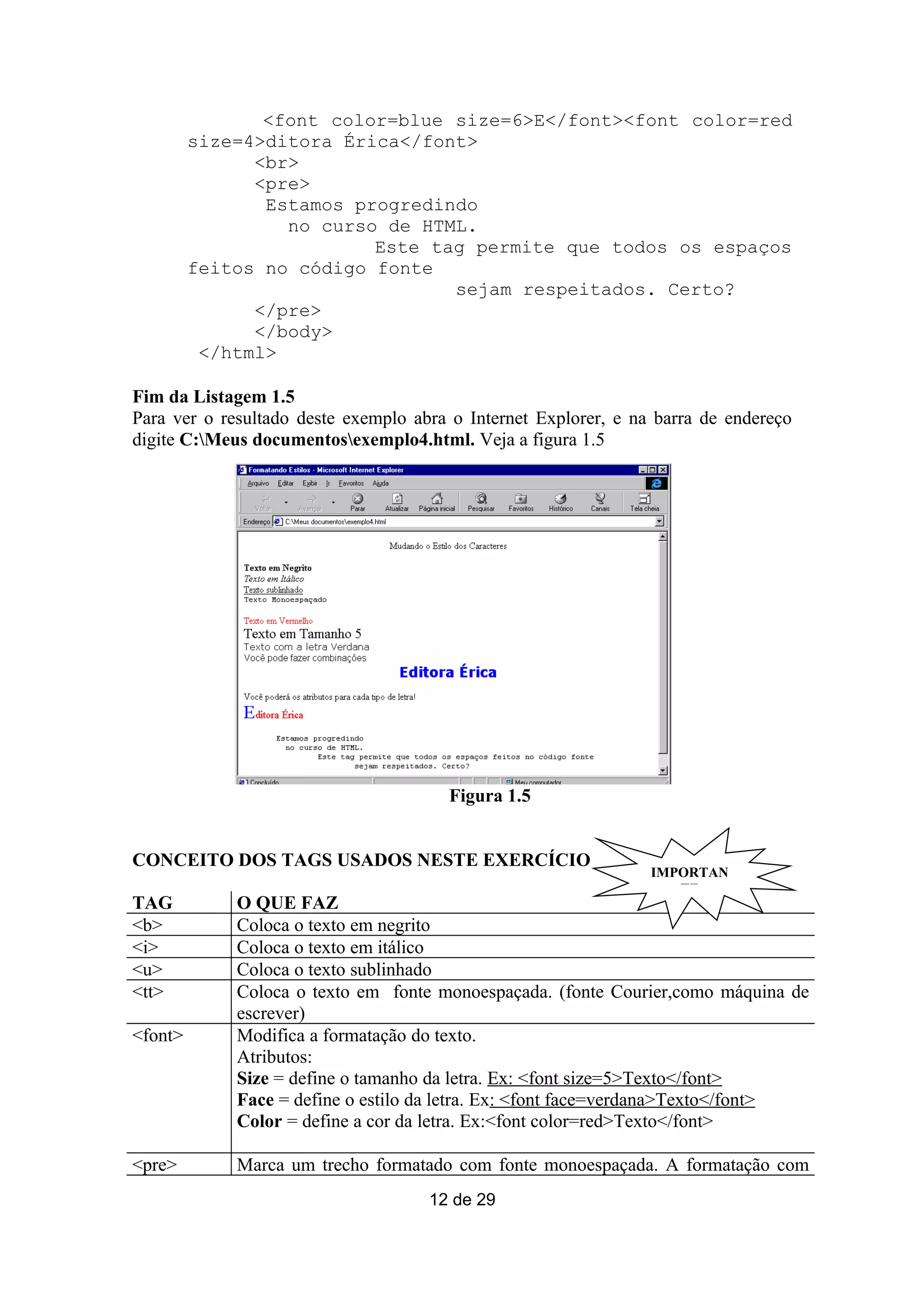 <font color=blue size=6>E</font><font color=red
         size=4>ditora Érica</font>
               <br>
               <pre>
                Estamos progredindo
                  no curso de HTML.
                          Este tag permite que todos os espaços
         feitos no código fonte
                                 sejam respeitados. Certo?
               </pre>
               </body>
          </html>

Fim da Listagem 1.5
Para ver o resultado deste exemplo abra o Internet Explorer, e na barra de endereço
digite C:Meus documentosexemplo4.html. Veja a figura 1.5




                                       Figura 1.5


CONCEITO DOS TAGS USADOS NESTE EXERCÍCIO
                                                                 IMPORTAN
                                                                    TE
TAG          O QUE FAZ
<b>          Coloca o texto em negrito
<i>          Coloca o texto em itálico
<u>          Coloca o texto sublinhado
<tt>         Coloca o texto em fonte monoespaçada. (fonte Courier,como máquina de
             escrever)
<font>       Modifica a formatação do texto.
             Atributos:
             Size = define o tamanho da letra. Ex: <font size=5>Texto</font>
             Face = define o estilo da letra. Ex: <font face=verdana>Texto</font>
             Color = define a cor da letra. Ex:<font color=red>Texto</font>

<pre>        Marca um trecho formatado com fonte monoespaçada. A formatação com
                                     12 de 29
 