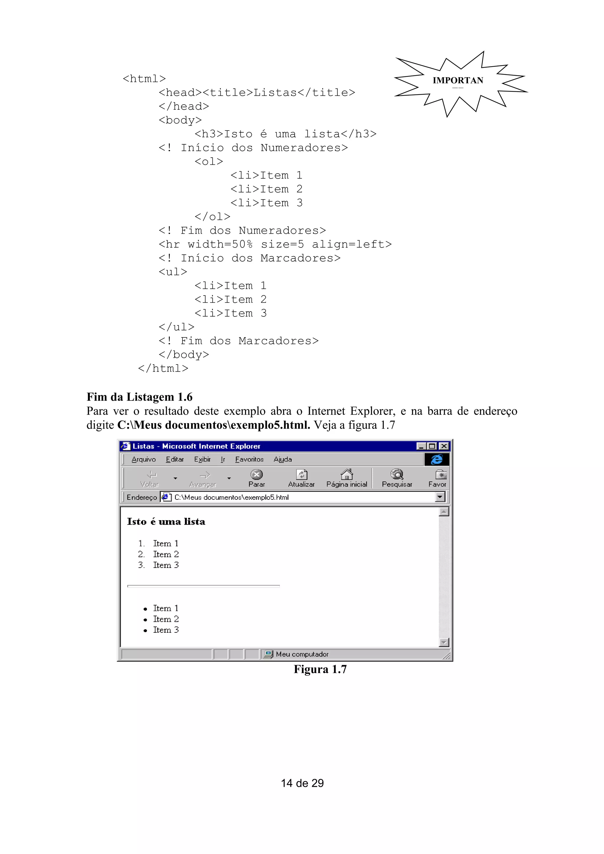 <html>                                                      IMPORTAN
           <head><title>Listas</title>                               TE
           </head>
           <body>
                <h3>Isto é uma lista</h3>
           <! Início dos Numeradores>
                <ol>
                     <li>Item 1
                     <li>Item 2
                     <li>Item 3
                </ol>
           <! Fim dos Numeradores>
           <hr width=50% size=5 align=left>
           <! Início dos Marcadores>
           <ul>
                <li>Item 1
                <li>Item 2
                <li>Item 3
           </ul>
           <! Fim dos Marcadores>
           </body>
        </html>

Fim da Listagem 1.6
Para ver o resultado deste exemplo abra o Internet Explorer, e na barra de endereço
digite C:Meus documentosexemplo5.html. Veja a figura 1.7




                                       Figura 1.7




                                     14 de 29
 