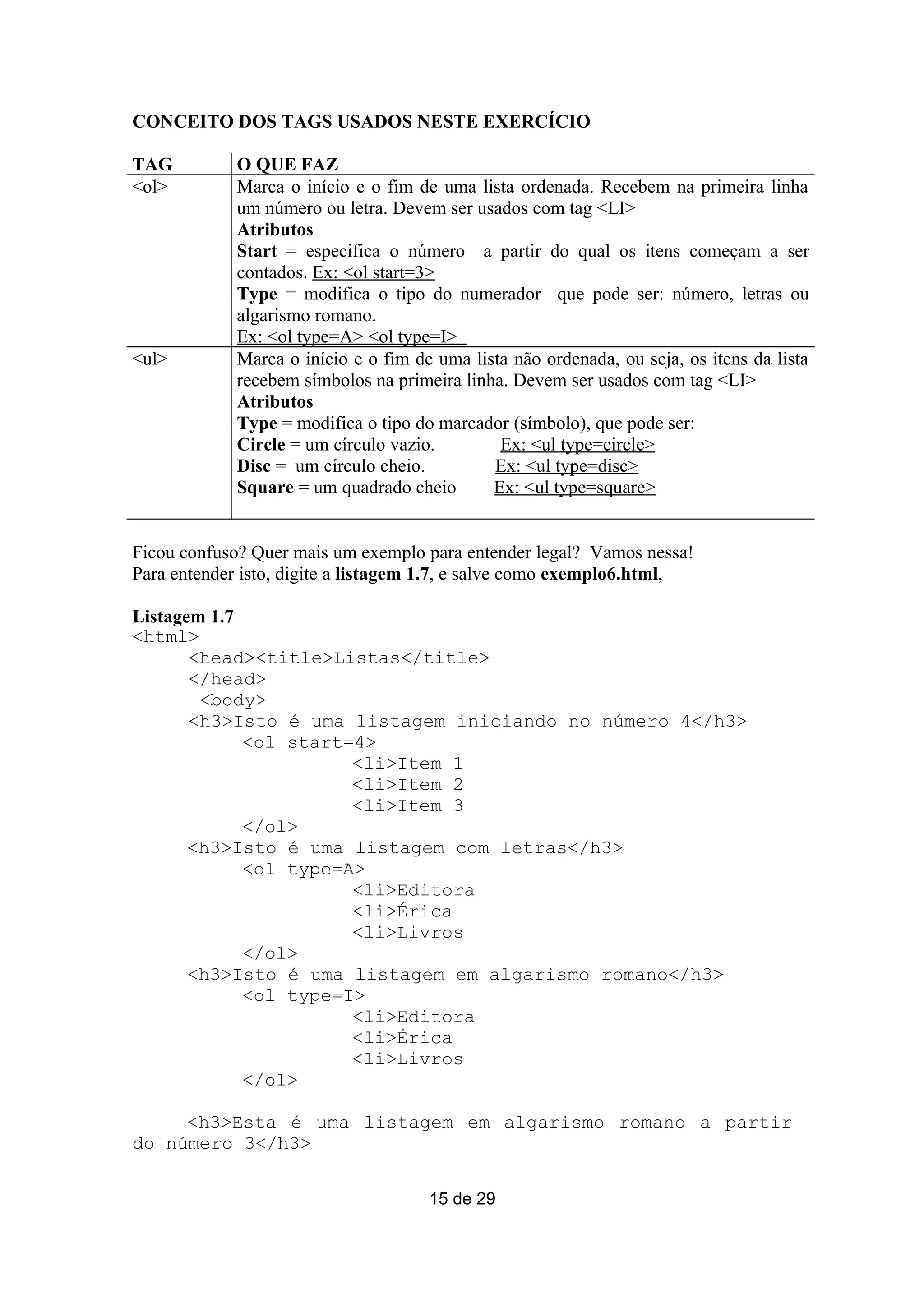 CONCEITO DOS TAGS USADOS NESTE EXERCÍCIO

TAG          O QUE FAZ
<ol>         Marca o início e o fim de uma lista ordenada. Recebem na primeira linha
             um número ou letra. Devem ser usados com tag <LI>
             Atributos
             Start = especifica o número a partir do qual os itens começam a ser
             contados. Ex: <ol start=3>
             Type = modifica o tipo do numerador que pode ser: número, letras ou
             algarismo romano.
             Ex: <ol type=A> <ol type=I>
<ul>         Marca o início e o fim de uma lista não ordenada, ou seja, os itens da lista
             recebem símbolos na primeira linha. Devem ser usados com tag <LI>
             Atributos
             Type = modifica o tipo do marcador (símbolo), que pode ser:
             Circle = um círculo vazio.        Ex: <ul type=circle>
             Disc = um círculo cheio.         Ex: <ul type=disc>
             Square = um quadrado cheio       Ex: <ul type=square>


Ficou confuso? Quer mais um exemplo para entender legal? Vamos nessa!
Para entender isto, digite a listagem 1.7, e salve como exemplo6.html,

Listagem 1.7
<html>
       <head><title>Listas</title>
       </head>
        <body>
       <h3>Isto é uma listagem iniciando no número 4</h3>
             <ol start=4>
                       <li>Item 1
                       <li>Item 2
                       <li>Item 3
             </ol>
       <h3>Isto é uma listagem com letras</h3>
             <ol type=A>
                       <li>Editora
                       <li>Érica
                       <li>Livros
             </ol>
       <h3>Isto é uma listagem em algarismo romano</h3>
             <ol type=I>
                       <li>Editora
                       <li>Érica
                       <li>Livros
             </ol>

     <h3>Esta é uma listagem em algarismo romano a partir
do número 3</h3>

                                      15 de 29
 