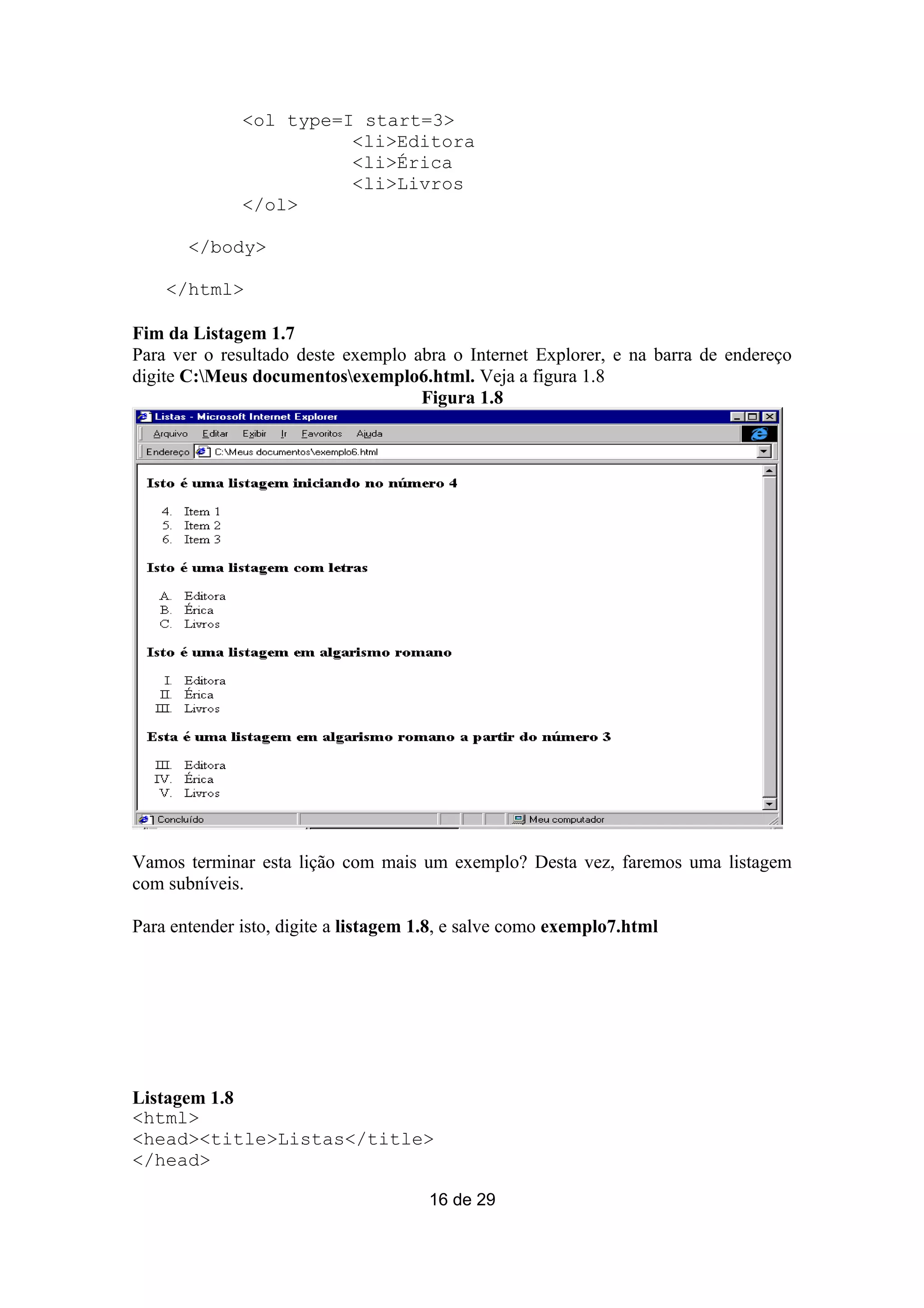 <ol type=I start=3>
                        <li>Editora
                        <li>Érica
                        <li>Livros
              </ol>

       </body>

    </html>

Fim da Listagem 1.7
Para ver o resultado deste exemplo abra o Internet Explorer, e na barra de endereço
digite C:Meus documentosexemplo6.html. Veja a figura 1.8
                                    Figura 1.8




Vamos terminar esta lição com mais um exemplo? Desta vez, faremos uma listagem
com subníveis.

Para entender isto, digite a listagem 1.8, e salve como exemplo7.html




Listagem 1.8
<html>
<head><title>Listas</title>
</head>

                                      16 de 29
 