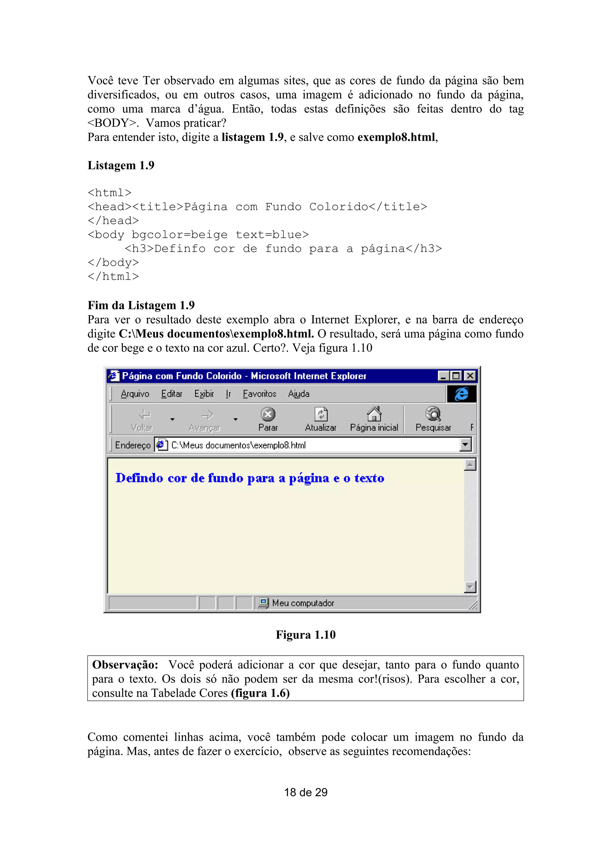 Você teve Ter observado em algumas sites, que as cores de fundo da página são bem
diversificados, ou em outros casos, uma imagem é adicionado no fundo da página,
como uma marca d’água. Então, todas estas definições são feitas dentro do tag
<BODY>. Vamos praticar?
Para entender isto, digite a listagem 1.9, e salve como exemplo8.html,

Listagem 1.9

<html>
<head><title>Página com Fundo Colorido</title>
</head>
<body bgcolor=beige text=blue>
     <h3>Definfo cor de fundo para a página</h3>
</body>
</html>

Fim da Listagem 1.9
Para ver o resultado deste exemplo abra o Internet Explorer, e na barra de endereço
digite C:Meus documentosexemplo8.html. O resultado, será uma página como fundo
de cor bege e o texto na cor azul. Certo?. Veja figura 1.10




                                   Figura 1.10

Observação: Você poderá adicionar a cor que desejar, tanto para o fundo quanto
para o texto. Os dois só não podem ser da mesma cor!(risos). Para escolher a cor,
consulte na Tabelade Cores (figura 1.6)


Como comentei linhas acima, você também pode colocar um imagem no fundo da
página. Mas, antes de fazer o exercício, observe as seguintes recomendações:


                                     18 de 29
 