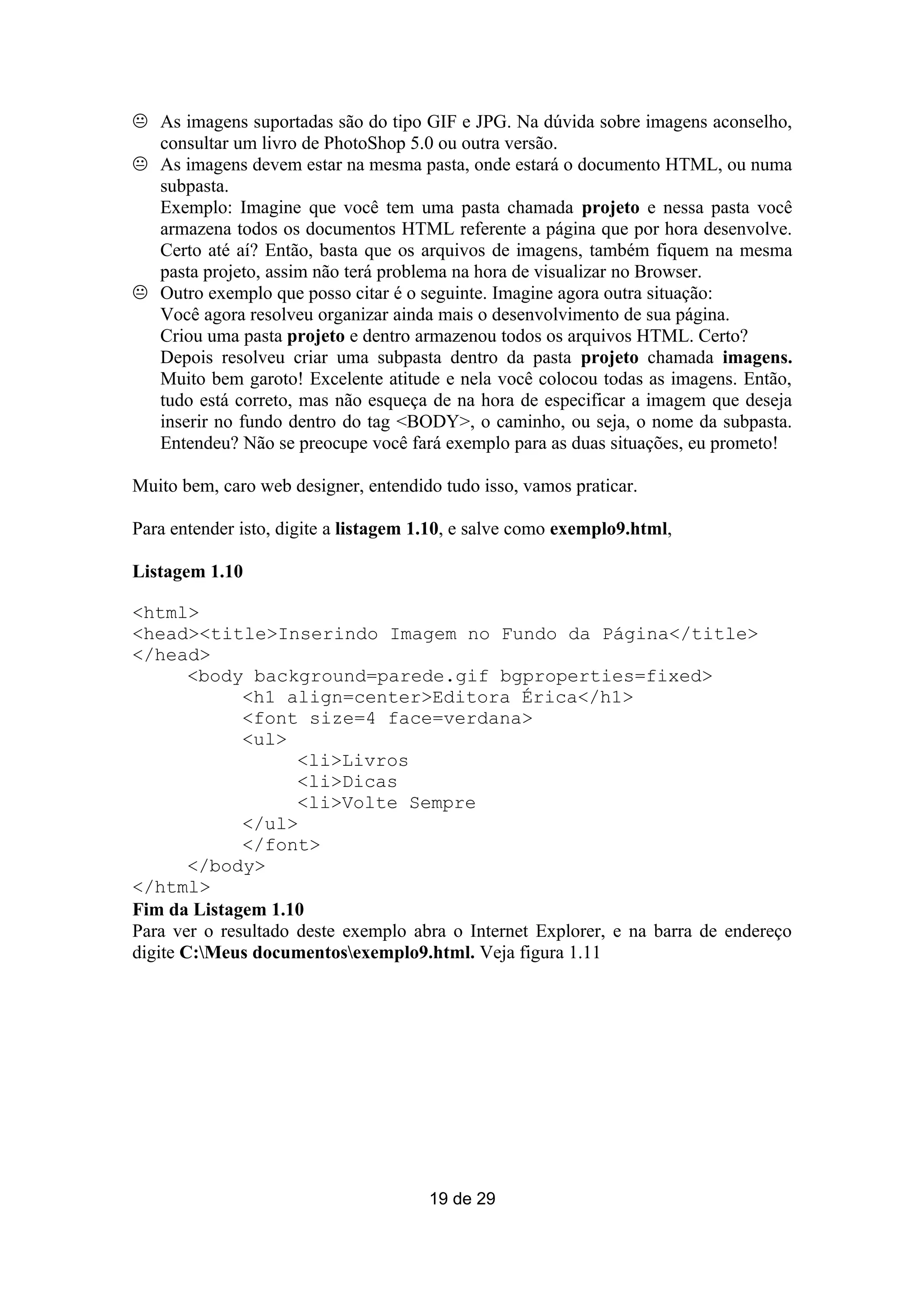  As imagens suportadas são do tipo GIF e JPG. Na dúvida sobre imagens aconselho,
  consultar um livro de PhotoShop 5.0 ou outra versão.
 As imagens devem estar na mesma pasta, onde estará o documento HTML, ou numa
  subpasta.
  Exemplo: Imagine que você tem uma pasta chamada projeto e nessa pasta você
  armazena todos os documentos HTML referente a página que por hora desenvolve.
  Certo até aí? Então, basta que os arquivos de imagens, também fiquem na mesma
  pasta projeto, assim não terá problema na hora de visualizar no Browser.
 Outro exemplo que posso citar é o seguinte. Imagine agora outra situação:
  Você agora resolveu organizar ainda mais o desenvolvimento de sua página.
  Criou uma pasta projeto e dentro armazenou todos os arquivos HTML. Certo?
  Depois resolveu criar uma subpasta dentro da pasta projeto chamada imagens.
  Muito bem garoto! Excelente atitude e nela você colocou todas as imagens. Então,
  tudo está correto, mas não esqueça de na hora de especificar a imagem que deseja
  inserir no fundo dentro do tag <BODY>, o caminho, ou seja, o nome da subpasta.
  Entendeu? Não se preocupe você fará exemplo para as duas situações, eu prometo!

Muito bem, caro web designer, entendido tudo isso, vamos praticar.

Para entender isto, digite a listagem 1.10, e salve como exemplo9.html,

Listagem 1.10

<html>
<head><title>Inserindo Imagem no Fundo da Página</title>
</head>
        <body background=parede.gif bgproperties=fixed>
              <h1 align=center>Editora Érica</h1>
              <font size=4 face=verdana>
              <ul>
                     <li>Livros
                     <li>Dicas
                     <li>Volte Sempre
              </ul>
              </font>
        </body>
</html>
Fim da Listagem 1.10
Para ver o resultado deste exemplo abra o Internet Explorer, e na barra de endereço
digite C:Meus documentosexemplo9.html. Veja figura 1.11




                                       19 de 29
 