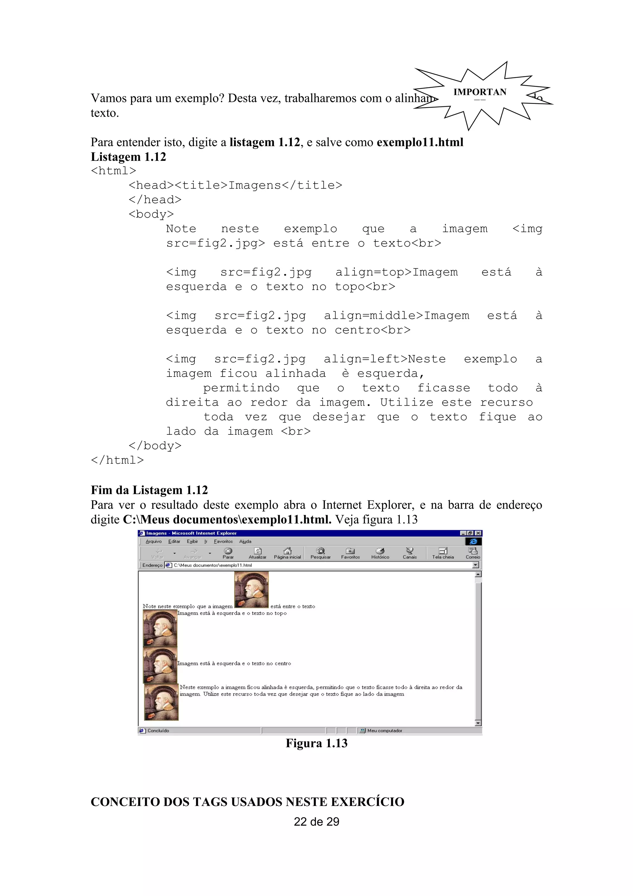 IMPORTAN
Vamos para um exemplo? Desta vez, trabalharemos com o alinhamento daTE
                                                                    imagem e do
texto.

Para entender isto, digite a listagem 1.12, e salve como exemplo11.html
Listagem 1.12
<html>
       <head><title>Imagens</title>
       </head>
       <body>
               Note        neste       exemplo        que     a     imagem     <img
               src=fig2.jpg> está entre o texto<br>

              <img   src=fig2.jpg   align=top>Imagem                    está      à
              esquerda e o texto no topo<br>

              <img src=fig2.jpg align=middle>Imagem                      está     à
              esquerda e o texto no centro<br>

          <img src=fig2.jpg align=left>Neste exemplo a
          imagem ficou alinhada è esquerda,
               permitindo que o texto ficasse todo à
          direita ao redor da imagem. Utilize este recurso
               toda vez que desejar que o texto fique ao
          lado da imagem <br>
     </body>
</html>

Fim da Listagem 1.12
Para ver o resultado deste exemplo abra o Internet Explorer, e na barra de endereço
digite C:Meus documentosexemplo11.html. Veja figura 1.13




                                    Figura 1.13



CONCEITO DOS TAGS USADOS NESTE EXERCÍCIO
                                     22 de 29
 