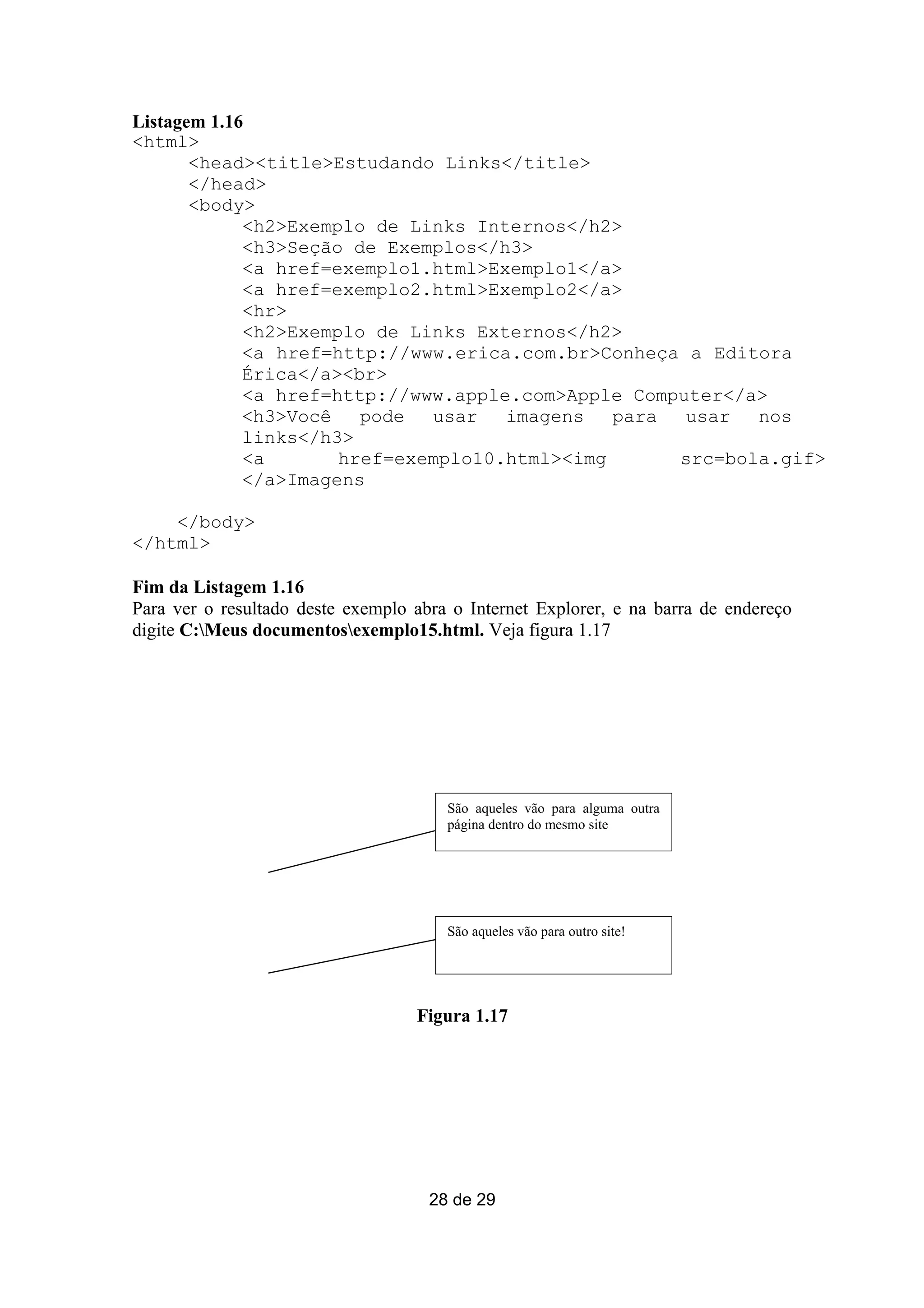 Listagem 1.16
<html>
       <head><title>Estudando Links</title>
       </head>
       <body>
             <h2>Exemplo de Links Internos</h2>
             <h3>Seção de Exemplos</h3>
             <a href=exemplo1.html>Exemplo1</a>
             <a href=exemplo2.html>Exemplo2</a>
             <hr>
             <h2>Exemplo de Links Externos</h2>
             <a href=http://www.erica.com.br>Conheça a Editora
             Érica</a><br>
             <a href=http://www.apple.com>Apple Computer</a>
             <h3>Você   pode  usar   imagens   para  usar  nos
             links</h3>
             <a       href=exemplo10.html><img      src=bola.gif>
             </a>Imagens

    </body>
</html>

Fim da Listagem 1.16
Para ver o resultado deste exemplo abra o Internet Explorer, e na barra de endereço
digite C:Meus documentosexemplo15.html. Veja figura 1.17




                                       São aqueles vão para alguma outra
                                       página dentro do mesmo site




                                       São aqueles vão para outro site!




                                   Figura 1.17




                                     28 de 29
 