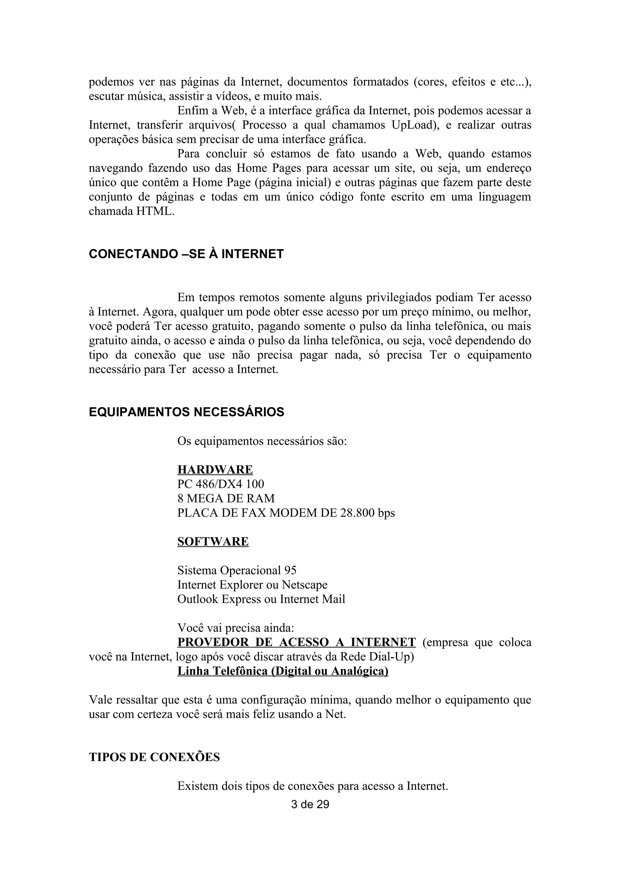 podemos ver nas páginas da Internet, documentos formatados (cores, efeitos e etc...),
escutar música, assistir a vídeos, e muito mais.
                   Enfim a Web, é a interface gráfica da Internet, pois podemos acessar a
Internet, transferir arquivos( Processo a qual chamamos UpLoad), e realizar outras
operações básica sem precisar de uma interface gráfica.
                   Para concluir só estamos de fato usando a Web, quando estamos
navegando fazendo uso das Home Pages para acessar um site, ou seja, um endereço
único que contêm a Home Page (página inicial) e outras páginas que fazem parte deste
conjunto de páginas e todas em um único código fonte escrito em uma linguagem
chamada HTML.


CONECTANDO –SE À INTERNET


                   Em tempos remotos somente alguns privilegiados podiam Ter acesso
à Internet. Agora, qualquer um pode obter esse acesso por um preço mínimo, ou melhor,
você poderá Ter acesso gratuito, pagando somente o pulso da linha telefônica, ou mais
gratuito ainda, o acesso e ainda o pulso da linha telefônica, ou seja, você dependendo do
tipo da conexão que use não precisa pagar nada, só precisa Ter o equipamento
necessário para Ter acesso a Internet.


EQUIPAMENTOS NECESSÁRIOS

                 Os equipamentos necessários são:

                 HARDWARE
                 PC 486/DX4 100
                 8 MEGA DE RAM
                 PLACA DE FAX MODEM DE 28.800 bps

                 SOFTWARE

                 Sistema Operacional 95
                 Internet Explorer ou Netscape
                 Outlook Express ou Internet Mail

                   Você vai precisa ainda:
                   PROVEDOR DE ACESSO A INTERNET (empresa que coloca
você na Internet, logo após você discar através da Rede Dial-Up)
                   Linha Telefônica (Digital ou Analógica)

Vale ressaltar que esta é uma configuração mínima, quando melhor o equipamento que
usar com certeza você será mais feliz usando a Net.


TIPOS DE CONEXÕES

                 Existem dois tipos de conexões para acesso a Internet.
                                        3 de 29
 