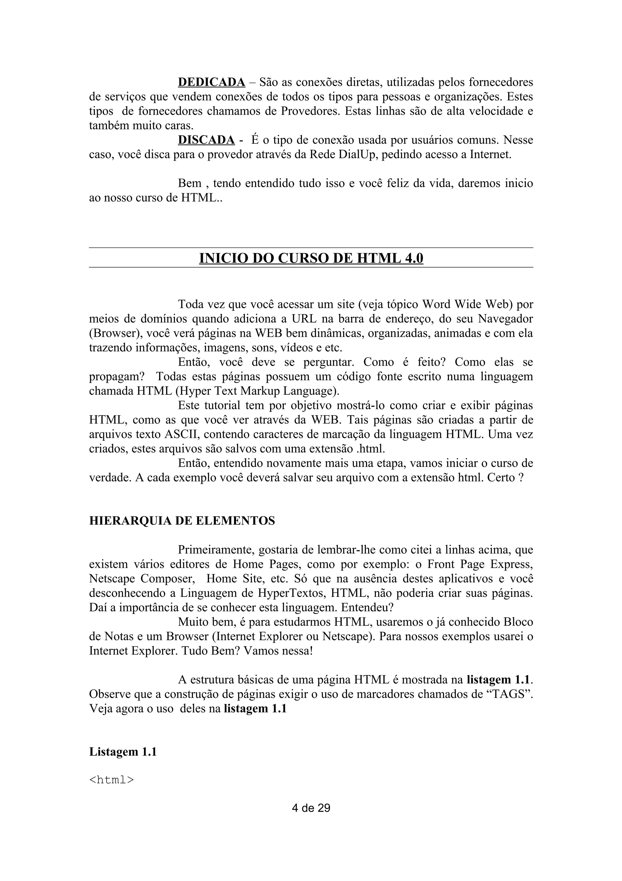 DEDICADA – São as conexões diretas, utilizadas pelos fornecedores
de serviços que vendem conexões de todos os tipos para pessoas e organizações. Estes
tipos de fornecedores chamamos de Provedores. Estas linhas são de alta velocidade e
também muito caras.
                  DISCADA - É o tipo de conexão usada por usuários comuns. Nesse
caso, você disca para o provedor através da Rede DialUp, pedindo acesso a Internet.

                 Bem , tendo entendido tudo isso e você feliz da vida, daremos inicio
ao nosso curso de HTML..



                     INICIO DO CURSO DE HTML 4.0


                  Toda vez que você acessar um site (veja tópico Word Wide Web) por
meios de domínios quando adiciona a URL na barra de endereço, do seu Navegador
(Browser), você verá páginas na WEB bem dinâmicas, organizadas, animadas e com ela
trazendo informações, imagens, sons, vídeos e etc.
                  Então, você deve se perguntar. Como é feito? Como elas se
propagam? Todas estas páginas possuem um código fonte escrito numa linguagem
chamada HTML (Hyper Text Markup Language).
                  Este tutorial tem por objetivo mostrá-lo como criar e exibir páginas
HTML, como as que você ver através da WEB. Tais páginas são criadas a partir de
arquivos texto ASCII, contendo caracteres de marcação da linguagem HTML. Uma vez
criados, estes arquivos são salvos com uma extensão .html.
                  Então, entendido novamente mais uma etapa, vamos iniciar o curso de
verdade. A cada exemplo você deverá salvar seu arquivo com a extensão html. Certo ?


HIERARQUIA DE ELEMENTOS

                  Primeiramente, gostaria de lembrar-lhe como citei a linhas acima, que
existem vários editores de Home Pages, como por exemplo: o Front Page Express,
Netscape Composer, Home Site, etc. Só que na ausência destes aplicativos e você
desconhecendo a Linguagem de HyperTextos, HTML, não poderia criar suas páginas.
Daí a importância de se conhecer esta linguagem. Entendeu?
                  Muito bem, é para estudarmos HTML, usaremos o já conhecido Bloco
de Notas e um Browser (Internet Explorer ou Netscape). Para nossos exemplos usarei o
Internet Explorer. Tudo Bem? Vamos nessa!

                 A estrutura básicas de uma página HTML é mostrada na listagem 1.1.
Observe que a construção de páginas exigir o uso de marcadores chamados de “TAGS”.
Veja agora o uso deles na listagem 1.1


Listagem 1.1

<html>

                                       4 de 29
 