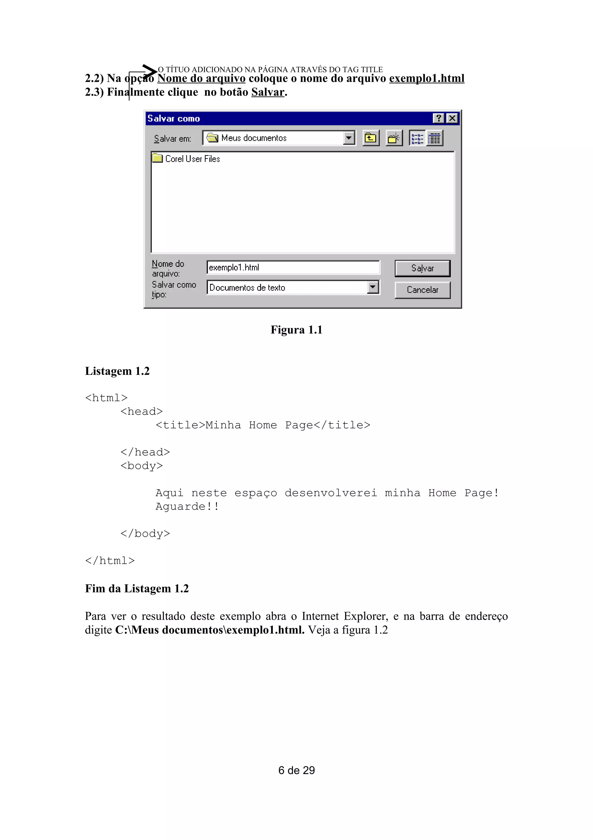 O TÍTUO ADICIONADO NA PÁGINA ATRAVÉS DO TAG TITLE
2.2) Na opção Nome do arquivo coloque o nome do arquivo exemplo1.html
2.3) Finalmente clique no botão Salvar.




                                       Figura 1.1


Listagem 1.2

<html>
     <head>
          <title>Minha Home Page</title>

      </head>
      <body>

               Aqui neste espaço desenvolverei minha Home Page!
               Aguarde!!

      </body>

</html>

Fim da Listagem 1.2

Para ver o resultado deste exemplo abra o Internet Explorer, e na barra de endereço
digite C:Meus documentosexemplo1.html. Veja a figura 1.2




                                         6 de 29
 