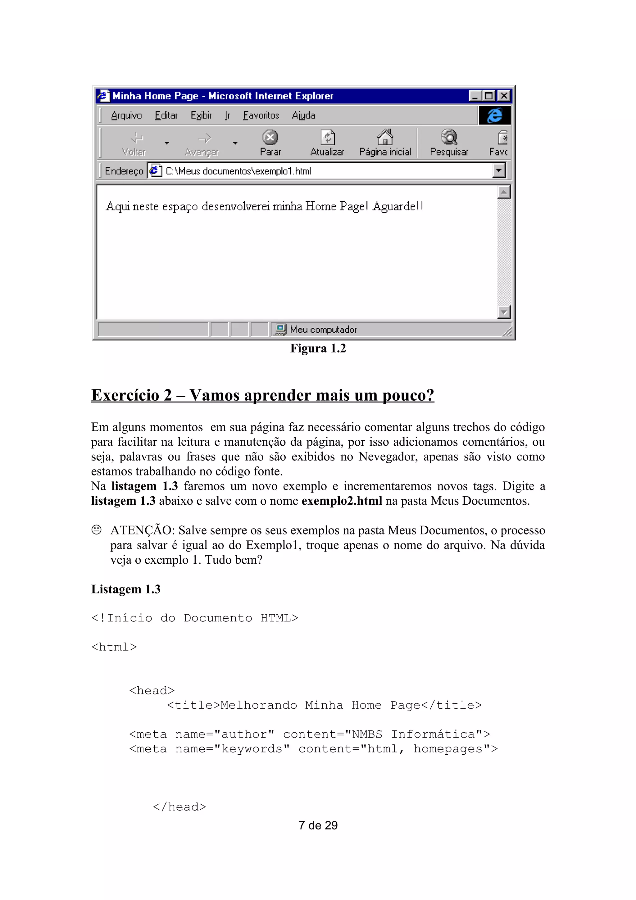 Figura 1.2


Exercício 2 – Vamos aprender mais um pouco?
Em alguns momentos em sua página faz necessário comentar alguns trechos do código
para facilitar na leitura e manutenção da página, por isso adicionamos comentários, ou
seja, palavras ou frases que não são exibidos no Nevegador, apenas são visto como
estamos trabalhando no código fonte.
Na listagem 1.3 faremos um novo exemplo e incrementaremos novos tags. Digite a
listagem 1.3 abaixo e salve com o nome exemplo2.html na pasta Meus Documentos.

 ATENÇÃO: Salve sempre os seus exemplos na pasta Meus Documentos, o processo
  para salvar é igual ao do Exemplo1, troque apenas o nome do arquivo. Na dúvida
  veja o exemplo 1. Tudo bem?

Listagem 1.3

<!Início do Documento HTML>

<html>


       <head>
            <title>Melhorando Minha Home Page</title>

       <meta name="author" content="NMBS Informática">
       <meta name="keywords" content="html, homepages">



           </head>
                                       7 de 29
 