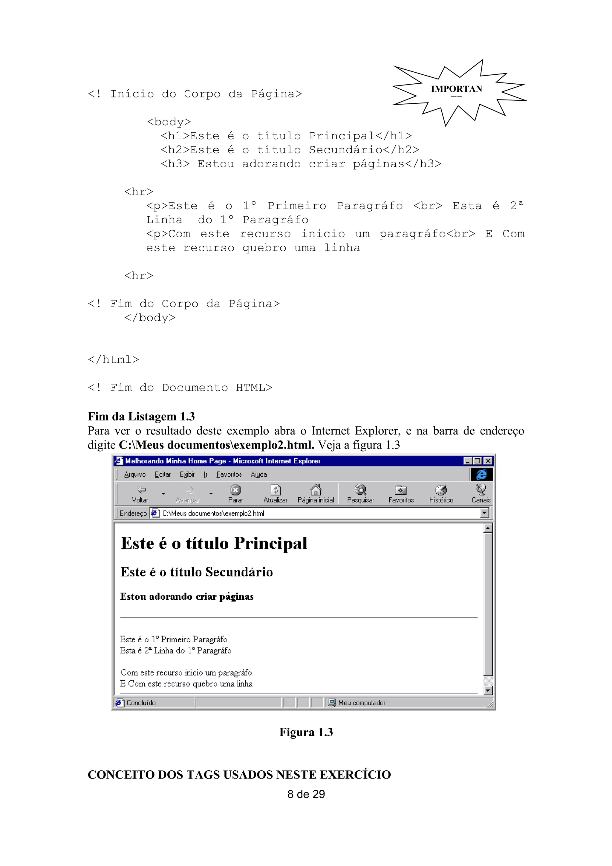 IMPORTAN
<! Início do Corpo da Página>                                       TE

           <body>
             <h1>Este é o título Principal</h1>
             <h2>Este é o título Secundário</h2>
             <h3> Estou adorando criar páginas</h3>

      <hr>
         <p>Este é o        1º Primeiro Paragráfo <br> Esta é 2ª
         Linha do 1º        Paragráfo
         <p>Com este        recurso inicio um paragráfo<br> E Com
         este recurso       quebro uma linha

      <hr>

<! Fim do Corpo da Página>
     </body>


</html>

<! Fim do Documento HTML>

Fim da Listagem 1.3
Para ver o resultado deste exemplo abra o Internet Explorer, e na barra de endereço
digite C:Meus documentosexemplo2.html. Veja a figura 1.3




                                    Figura 1.3


CONCEITO DOS TAGS USADOS NESTE EXERCÍCIO
                                     8 de 29
 