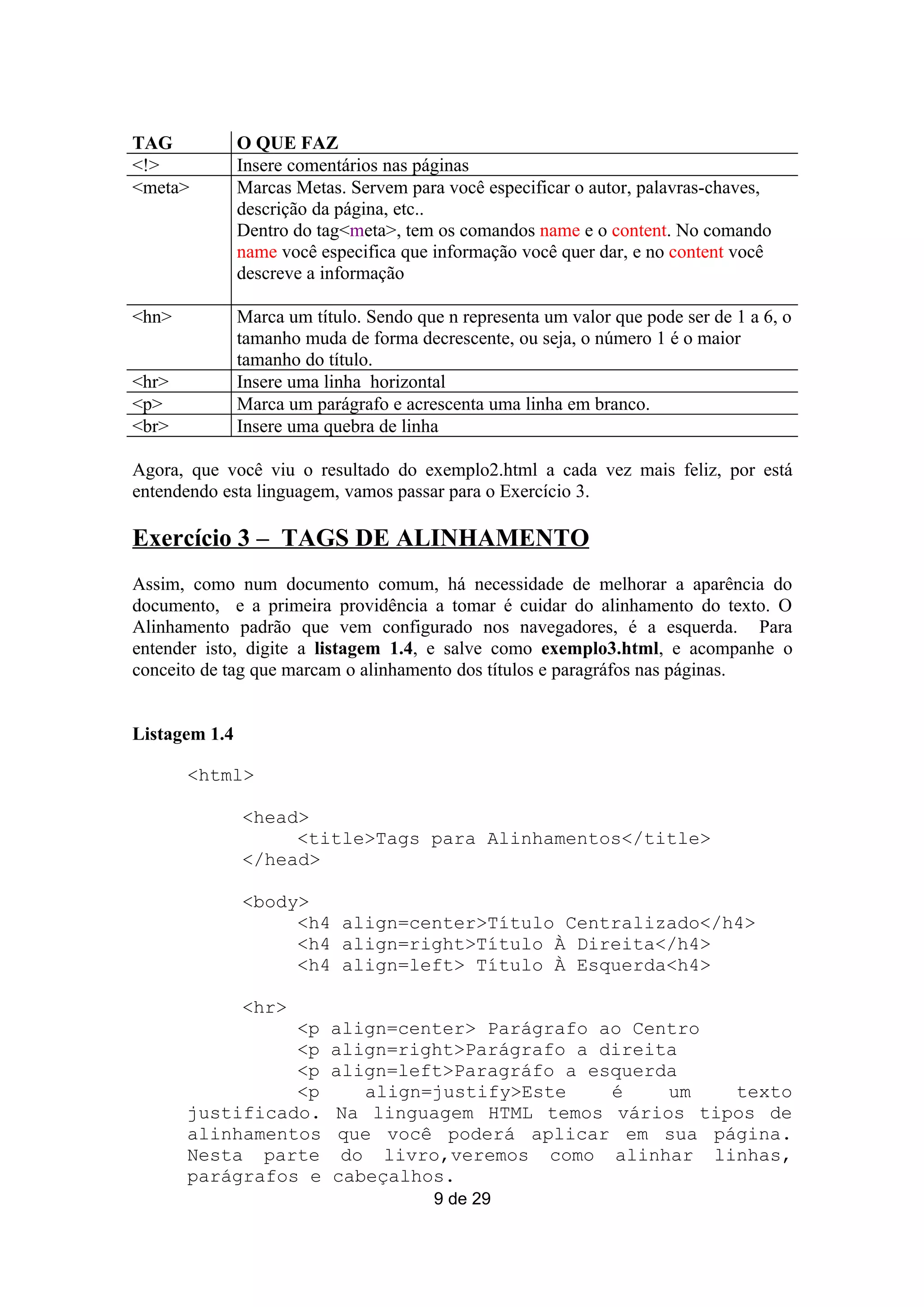 TAG            O QUE FAZ
<!>            Insere comentários nas páginas
<meta>         Marcas Metas. Servem para você especificar o autor, palavras-chaves,
               descrição da página, etc..
               Dentro do tag<meta>, tem os comandos name e o content. No comando
               name você especifica que informação você quer dar, e no content você
               descreve a informação

<hn>           Marca um título. Sendo que n representa um valor que pode ser de 1 a 6, o
               tamanho muda de forma decrescente, ou seja, o número 1 é o maior
               tamanho do título.
<hr>           Insere uma linha horizontal
<p>            Marca um parágrafo e acrescenta uma linha em branco.
<br>           Insere uma quebra de linha

Agora, que você viu o resultado do exemplo2.html a cada vez mais feliz, por está
entendendo esta linguagem, vamos passar para o Exercício 3.

Exercício 3 – TAGS DE ALINHAMENTO
Assim, como num documento comum, há necessidade de melhorar a aparência do
documento, e a primeira providência a tomar é cuidar do alinhamento do texto. O
Alinhamento padrão que vem configurado nos navegadores, é a esquerda. Para
entender isto, digite a listagem 1.4, e salve como exemplo3.html, e acompanhe o
conceito de tag que marcam o alinhamento dos títulos e paragráfos nas páginas.


Listagem 1.4

       <html>

               <head>
                    <title>Tags para Alinhamentos</title>
               </head>

               <body>
                    <h4 align=center>Título Centralizado</h4>
                    <h4 align=right>Título À Direita</h4>
                    <h4 align=left> Título À Esquerda<h4>

               <hr>
                 <p        align=center> Parágrafo ao Centro
                 <p        align=right>Parágrafo a direita
                 <p        align=left>Paragráfo a esquerda
                 <p           align=justify>Este    é    um  texto
       justificado.        Na linguagem HTML temos vários tipos de
       alinhamentos         que você poderá aplicar em sua página.
       Nesta parte          do livro,veremos como alinhar linhas,
       parágrafos e        cabeçalhos.
                                        9 de 29
 