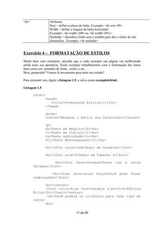 <hr>               Atributos
                   Size = define a altura da linha. Exemplo: <hr size=50>
                   Width = define a largura da linha horizontal.
                   Exemplo: <hr width=200>ou <hr width=50%>
                   Noshade = desenha a linha sem a sombra para dar o efeito de três
                   dimensões. Exemplo: <hr noshade>


Exercício 4 – FORMATAÇÃO DE ESTILOS
Muito bem caro estudante, perceba que a cada exemplo sua página vai melhorando
ainda mais sua aparência. Neste exemplo trabalharemos com a formatação das letras
bem como cor, tamanho de fonte, estilo, e etc..
Bem, preparado? Vamos lá novamente para mais um estudo!

Para entender isto, digite a listagem 1.5, e salve como exemplo4.html,

Listagem 1.5

       <html>
                <head>
                   <title>Formatando Estilos</title>
                </head>

                <body>
                <center>Mudando o Estilo dos Caracteres</center>

                <p>
                <b>Texto em Negrito</b><br>
                <i>Texto em Itálico</i><br>
                <u>Texto sublinhado</u><br>
                <tt>Texto Monoespaçado</tt><br>

                <br><font color=red>Texto em Vermelho</font>

                <br><font size=5>Texto em Tamanho 5</font>

                  <br><font            face=verdana>Texto           com   a   letra
       Verdana</font>

                 <br><font face=arial black>Você pode fazer
       combinações</font>

              <br><center>
               <font color=blue face=verdana size=5><b>Editora
       Érica</b></font></center>
               <br>Você poderá os atributos para cada tipo de
       letra!
              <br>

                                       11 de 29
 