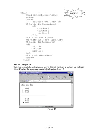 <html>                                                      IMPORTAN
           <head><title>Listas</title>                               TE
           </head>
           <body>
                <h3>Isto é uma lista</h3>
           <! Início dos Numeradores>
                <ol>
                     <li>Item 1
                     <li>Item 2
                     <li>Item 3
                </ol>
           <! Fim dos Numeradores>
           <hr width=50% size=5 align=left>
           <! Início dos Marcadores>
           <ul>
                <li>Item 1
                <li>Item 2
                <li>Item 3
           </ul>
           <! Fim dos Marcadores>
           </body>
        </html>

Fim da Listagem 1.6
Para ver o resultado deste exemplo abra o Internet Explorer, e na barra de endereço
digite C:Meus documentosexemplo5.html. Veja a figura 1.7




                                       Figura 1.7




                                     14 de 29
 