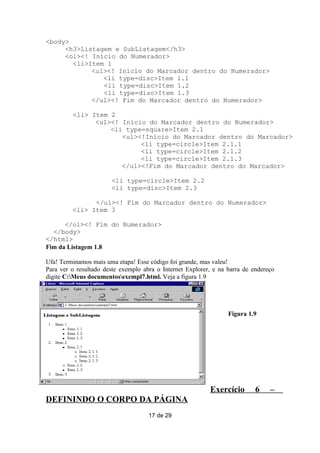 <body>
     <h3>Listagem e SubListagem</h3>
     <ol><! Início do Numerador>
       <li>Item 1
            <ul><! Início do Marcador dentro do Numerador>
               <li type=disc>Item 1.1
               <li type=disc>Item 1.2
               <li type=disc>Item 1.3
            </ul><! Fim do Marcador dentro do Numerador>

         <li> Item 2
               <ul><! Início do Marcador dentro do Numerador>
                   <li type=square>Item 2.1
                      <ul><!Início do Marcador dentro do Marcador>
                           <li type=circle>Item 2.1.1
                           <li type=circle>Item 2.1.2
                           <li type=circle>Item 2.1.3
                      </ul><!Fim do Marcador dentro do Marcador>

                       <li type=circle>Item 2.2
                       <li type=disc>Item 2.3

               </ul><! Fim do Marcador dentro do Numerador>
         <li> Item 3

      </ol><! Fim do Numerador>
  </body>
</html>
Fim da Listagem 1.8

Ufa! Terminamos mais uma etapa! Esse código foi grande, mas valeu!
Para ver o resultado deste exemplo abra o Internet Explorer, e na barra de endereço
digite C:Meus documentosexempl7.html. Veja a figura 1.9




                                                                  Figura 1.9




                                                           Exercício        6    –
DEFININDO O CORPO DA PÁGINA
                                     17 de 29
 
