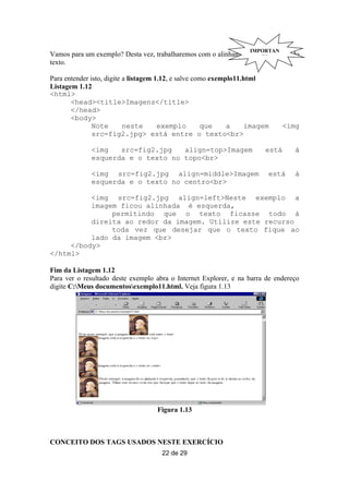 IMPORTAN
Vamos para um exemplo? Desta vez, trabalharemos com o alinhamento daTE
                                                                    imagem e do
texto.

Para entender isto, digite a listagem 1.12, e salve como exemplo11.html
Listagem 1.12
<html>
       <head><title>Imagens</title>
       </head>
       <body>
               Note        neste       exemplo        que     a     imagem     <img
               src=fig2.jpg> está entre o texto<br>

              <img   src=fig2.jpg   align=top>Imagem                    está      à
              esquerda e o texto no topo<br>

              <img src=fig2.jpg align=middle>Imagem                      está     à
              esquerda e o texto no centro<br>

          <img src=fig2.jpg align=left>Neste exemplo a
          imagem ficou alinhada è esquerda,
               permitindo que o texto ficasse todo à
          direita ao redor da imagem. Utilize este recurso
               toda vez que desejar que o texto fique ao
          lado da imagem <br>
     </body>
</html>

Fim da Listagem 1.12
Para ver o resultado deste exemplo abra o Internet Explorer, e na barra de endereço
digite C:Meus documentosexemplo11.html. Veja figura 1.13




                                    Figura 1.13



CONCEITO DOS TAGS USADOS NESTE EXERCÍCIO
                                     22 de 29
 
