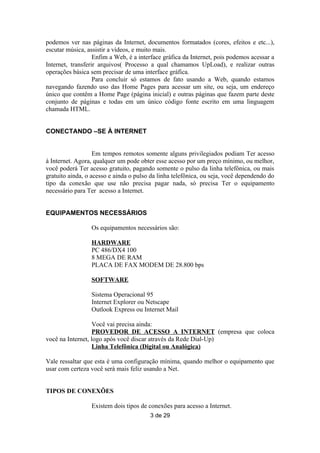 podemos ver nas páginas da Internet, documentos formatados (cores, efeitos e etc...),
escutar música, assistir a vídeos, e muito mais.
                   Enfim a Web, é a interface gráfica da Internet, pois podemos acessar a
Internet, transferir arquivos( Processo a qual chamamos UpLoad), e realizar outras
operações básica sem precisar de uma interface gráfica.
                   Para concluir só estamos de fato usando a Web, quando estamos
navegando fazendo uso das Home Pages para acessar um site, ou seja, um endereço
único que contêm a Home Page (página inicial) e outras páginas que fazem parte deste
conjunto de páginas e todas em um único código fonte escrito em uma linguagem
chamada HTML.


CONECTANDO –SE À INTERNET


                   Em tempos remotos somente alguns privilegiados podiam Ter acesso
à Internet. Agora, qualquer um pode obter esse acesso por um preço mínimo, ou melhor,
você poderá Ter acesso gratuito, pagando somente o pulso da linha telefônica, ou mais
gratuito ainda, o acesso e ainda o pulso da linha telefônica, ou seja, você dependendo do
tipo da conexão que use não precisa pagar nada, só precisa Ter o equipamento
necessário para Ter acesso a Internet.


EQUIPAMENTOS NECESSÁRIOS

                 Os equipamentos necessários são:

                 HARDWARE
                 PC 486/DX4 100
                 8 MEGA DE RAM
                 PLACA DE FAX MODEM DE 28.800 bps

                 SOFTWARE

                 Sistema Operacional 95
                 Internet Explorer ou Netscape
                 Outlook Express ou Internet Mail

                   Você vai precisa ainda:
                   PROVEDOR DE ACESSO A INTERNET (empresa que coloca
você na Internet, logo após você discar através da Rede Dial-Up)
                   Linha Telefônica (Digital ou Analógica)

Vale ressaltar que esta é uma configuração mínima, quando melhor o equipamento que
usar com certeza você será mais feliz usando a Net.


TIPOS DE CONEXÕES

                 Existem dois tipos de conexões para acesso a Internet.
                                        3 de 29
 