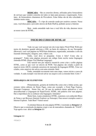 DEDICADA – São as conexões diretas, utilizadas pelos fornecedores
de serviços que vendem conexões de todos os tipos para pessoas e organizações. Estes
tipos de fornecedores chamamos de Provedores. Estas linhas são de alta velocidade e
também muito caras.
                  DISCADA - É o tipo de conexão usada por usuários comuns. Nesse
caso, você disca para o provedor através da Rede DialUp, pedindo acesso a Internet.

                 Bem , tendo entendido tudo isso e você feliz da vida, daremos inicio
ao nosso curso de HTML..



                     INICIO DO CURSO DE HTML 4.0


                  Toda vez que você acessar um site (veja tópico Word Wide Web) por
meios de domínios quando adiciona a URL na barra de endereço, do seu Navegador
(Browser), você verá páginas na WEB bem dinâmicas, organizadas, animadas e com ela
trazendo informações, imagens, sons, vídeos e etc.
                  Então, você deve se perguntar. Como é feito? Como elas se
propagam? Todas estas páginas possuem um código fonte escrito numa linguagem
chamada HTML (Hyper Text Markup Language).
                  Este tutorial tem por objetivo mostrá-lo como criar e exibir páginas
HTML, como as que você ver através da WEB. Tais páginas são criadas a partir de
arquivos texto ASCII, contendo caracteres de marcação da linguagem HTML. Uma vez
criados, estes arquivos são salvos com uma extensão .html.
                  Então, entendido novamente mais uma etapa, vamos iniciar o curso de
verdade. A cada exemplo você deverá salvar seu arquivo com a extensão html. Certo ?


HIERARQUIA DE ELEMENTOS

                  Primeiramente, gostaria de lembrar-lhe como citei a linhas acima, que
existem vários editores de Home Pages, como por exemplo: o Front Page Express,
Netscape Composer, Home Site, etc. Só que na ausência destes aplicativos e você
desconhecendo a Linguagem de HyperTextos, HTML, não poderia criar suas páginas.
Daí a importância de se conhecer esta linguagem. Entendeu?
                  Muito bem, é para estudarmos HTML, usaremos o já conhecido Bloco
de Notas e um Browser (Internet Explorer ou Netscape). Para nossos exemplos usarei o
Internet Explorer. Tudo Bem? Vamos nessa!

                 A estrutura básicas de uma página HTML é mostrada na listagem 1.1.
Observe que a construção de páginas exigir o uso de marcadores chamados de “TAGS”.
Veja agora o uso deles na listagem 1.1


Listagem 1.1

<html>

                                       4 de 29
 
