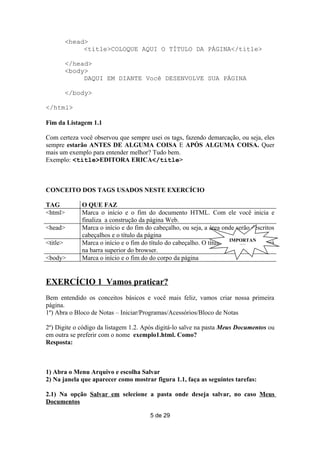 <head>
               <title>COLOQUE AQUI O TÍTULO DA PÁGINA</title>

          </head>
          <body>
               DAQUI EM DIANTE Você DESENVOLVE SUA PÁGINA

          </body>

</html>

Fim da Listagem 1.1

Com certeza você observou que sempre usei os tags, fazendo demarcação, ou seja, eles
sempre estarão ANTES DE ALGUMA COISA E APÓS ALGUMA COISA. Quer
mais um exemplo para entender melhor? Tudo bem.
Exemplo: <title>EDITORA ERICA</title>



CONCEITO DOS TAGS USADOS NESTE EXERCÍCIO

TAG           O QUE FAZ
<html>        Marca o início e o fim do documento HTML. Com ele você inicia e
              finaliza a construção da página Web.
<head>        Marca o início e do fim do cabeçalho, ou seja, a área onde serão descritos
              cabeçalhos e o título da página
<title>       Marca o início e o fim do título do cabeçalho. O título daIMPORTAN
                                                                         página aparecerá
                                                                            TE
              na barra superior do browser.
<body>        Marca o início e o fim do do corpo da página


EXERCÍCIO 1 Vamos praticar?
Bem entendido os conceitos básicos e você mais feliz, vamos criar nossa primeira
página.
1º) Abra o Bloco de Notas – Iniciar/Programas/Acessórios/Bloco de Notas

2º) Digite o código da listagem 1.2. Após digitá-lo salve na pasta Meus Documentos ou
em outra se preferir com o nome exemplo1.html. Como?
Resposta:



1) Abra o Menu Arquivo e escolha Salvar
2) Na janela que aparecer como mostrar figura 1.1, faça as seguintes tarefas:

2.1) Na opção Salvar em selecione a pasta onde deseja salvar, no caso Meus
Documentos

                                        5 de 29
 