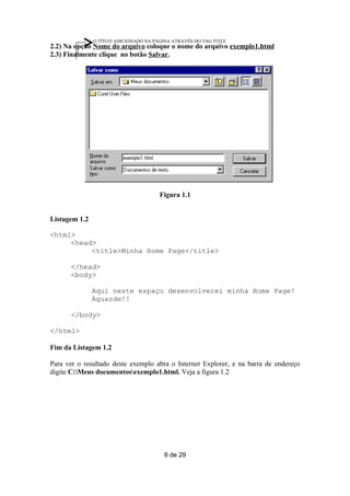 O TÍTUO ADICIONADO NA PÁGINA ATRAVÉS DO TAG TITLE
2.2) Na opção Nome do arquivo coloque o nome do arquivo exemplo1.html
2.3) Finalmente clique no botão Salvar.




                                       Figura 1.1


Listagem 1.2

<html>
     <head>
          <title>Minha Home Page</title>

      </head>
      <body>

               Aqui neste espaço desenvolverei minha Home Page!
               Aguarde!!

      </body>

</html>

Fim da Listagem 1.2

Para ver o resultado deste exemplo abra o Internet Explorer, e na barra de endereço
digite C:Meus documentosexemplo1.html. Veja a figura 1.2




                                         6 de 29
 