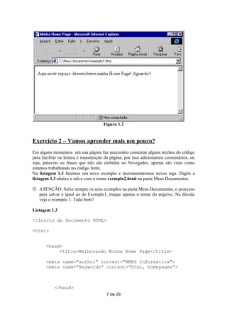 Figura 1.2


Exercício 2 – Vamos aprender mais um pouco?
Em alguns momentos em sua página faz necessário comentar alguns trechos do código
para facilitar na leitura e manutenção da página, por isso adicionamos comentários, ou
seja, palavras ou frases que não são exibidos no Nevegador, apenas são visto como
estamos trabalhando no código fonte.
Na listagem 1.3 faremos um novo exemplo e incrementaremos novos tags. Digite a
listagem 1.3 abaixo e salve com o nome exemplo2.html na pasta Meus Documentos.

 ATENÇÃO: Salve sempre os seus exemplos na pasta Meus Documentos, o processo
  para salvar é igual ao do Exemplo1, troque apenas o nome do arquivo. Na dúvida
  veja o exemplo 1. Tudo bem?

Listagem 1.3

<!Início do Documento HTML>

<html>


       <head>
            <title>Melhorando Minha Home Page</title>

       <meta name="author" content="NMBS Informática">
       <meta name="keywords" content="html, homepages">



           </head>
                                       7 de 29
 