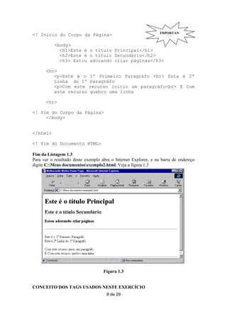 IMPORTAN
<! Início do Corpo da Página>                                       TE

           <body>
             <h1>Este é o título Principal</h1>
             <h2>Este é o título Secundário</h2>
             <h3> Estou adorando criar páginas</h3>

      <hr>
         <p>Este é o        1º Primeiro Paragráfo <br> Esta é 2ª
         Linha do 1º        Paragráfo
         <p>Com este        recurso inicio um paragráfo<br> E Com
         este recurso       quebro uma linha

      <hr>

<! Fim do Corpo da Página>
     </body>


</html>

<! Fim do Documento HTML>

Fim da Listagem 1.3
Para ver o resultado deste exemplo abra o Internet Explorer, e na barra de endereço
digite C:Meus documentosexemplo2.html. Veja a figura 1.3




                                    Figura 1.3


CONCEITO DOS TAGS USADOS NESTE EXERCÍCIO
                                     8 de 29
 