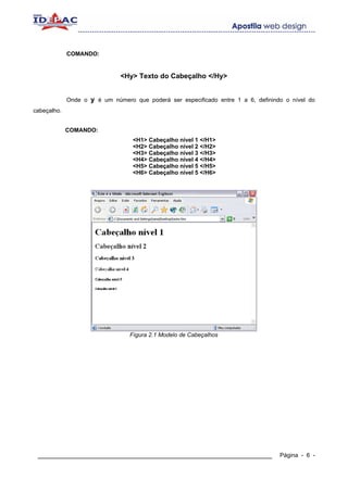 COMANDO:


                              <Hy> Texto do Cabeçalho </Hy>


             Onde o y é um número que poderá ser especificado entre 1 a 6, definindo o nível do
cabeçalho.


             COMANDO:
                                  <H1> Cabeçalho nível 1 </H1>
                                  <H2> Cabeçalho nível 2 </H2>
                                  <H3> Cabeçalho nível 3 </H3>
                                  <H4> Cabeçalho nível 4 </H4>
                                  <H5> Cabeçalho nível 5 </H5>
                                  <H6> Cabeçalho nível 5 </H6>




                                 Fígura 2.1 Modelo de Cabeçalhos




 ____________________________________________________________                      Página - 6 -
 