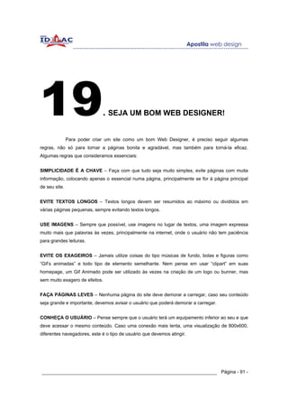 19                            . SEJA UM BOM WEB DESIGNER!

               Para poder criar um site como um bom Web Designer, é preciso seguir algumas
regras, não só para tornar a páginas bonita e agradável, mas também para torná-la eficaz.
Algumas regras que consideramos essenciais:


SIMPLICIDADE É A CHAVE – Faça com que tudo seja muito simples, evite páginas com muita
informação, colocando apenas o essencial numa página, principalmente se for à página principal
de seu site.


EVITE TEXTOS LONGOS – Textos longos devem ser resumidos ao máximo ou divididos em
várias páginas pequenas, sempre evitando textos longos.


USE IMAGENS – Sempre que possível, use imagens no lugar de textos, uma imagem expressa
muito mais que palavras às vezes, principalmente na internet, onde o usuário não tem paciência
para grandes leituras.


EVITE OS EXAGEIROS – Jamais utilize coisas do tipo músicas de fundo, bolas e figuras como
“Gif’s animadas” e todo tipo de elemento semelhante. Nem pense em usar “clipart” em suas
homepage, um Gif Animado pode ser utilizado às vezes na criação de um logo ou bunner, mas
sem muito exagero de efeitos.


FAÇA PÁGINAS LEVES – Nenhuma página do site deve demorar a carregar, caso seu conteúdo
seja grande e importante, devemos avisar o usuário que poderá demorar a carregar.


CONHEÇA O USUÁRIO – Pense sempre que o usuário terá um equipamento inferior ao seu e que
deve acessar o mesmo conteúdo. Caso uma conexão mais lenta, uma visualização de 800x600,
diferentes navegadores, este é o tipo de usuário que devemos atingir.




______________________________________________________________ Página - 91 -
 