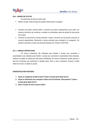 20.9 – BARRA DE STATUS
            Os elementos da barra de status são:
    •   Seletor de tags: exibe as tags dos objetos selecionados na página;




    •   Tamanho da janela: permite definir o tamanho da janela configurando-a para caber nos
        diversos tamanhos de monitores e também as dimensões atuais da janela do documento
        (em pixels).
    •   Tamanho do documento e tempo estimado: mostra o tamanho do documento incluindo os
        arquivos dependentes. Mostrando o tempo estimado para carregá-lo no navegador. Por
        padrão é calculado o tempo de download baseado em modem de 28.8 Kbs.




20.1.1– MENUS CONTEXTUAIS
            Os menus contextuais são utilizados para facilitar o acesso aos comandos e
propriedades mais utilizados para facilitar o acesso aos comandos e propriedades mais utilizados,
relativos ao objeto ou janela que está sendo trabalhada. Os menus contextuais contêm apenas a
lista dos comandos que pertencem à seleção atual. Abra o menu contextual, clicando o botão
direito do mouse no objeto ou janela.




EXERCÍCIOS PARA REVISÃO


    1. Quais as categorias da Barra Inserir? Qual a função geral desta barra?
    2. Quais os elementos que compõem a Barra de Ferramentas “Documentos”? Qual a
        função geral desta barra?
    3. Qual a função do menu Arquivo (file)?




._____________________________________________________________ Página - 96 -
 