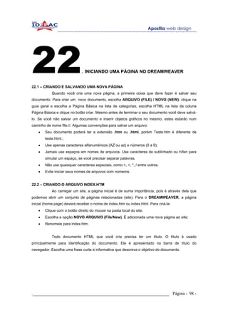 22                            . INICIANDO UMA PÁGINA NO DREAMWEAVER

22.1 – CRIANDO E SALVANDO UMA NOVA PÁGINA
            Quando você cria uma nova página, a primeira coisa que deve fazer é salvar seu
documento. Para criar um novo documento, escolha ARQUIVO (FILE) / NOVO (NEW); clique na
guia geral e escolha a Página Básica na lista de categorias; escolha HTML na lista da coluna
Página Básica e clique no botão criar. Mesmo antes de terminar o seu documento você deve salvá-
lo. Se você não salvar um documento e inserir objetos gráficos no mesmo, estes estarão num
caminho de nome file://. Algumas convenções para salvar um arquivo:
    •   Seu documento poderá ter a extensão .htm ou .html, porém Teste.htm é diferente de
        teste.html.;
    •   Use apenas caracteres alfanuméricos (AZ ou az) e números (0 a 9);
    •   Jamais use espaços em nomes de arquivos. Use caracteres de sublinhado ou hífen para
        simular um espaço, se você precisar separar palavras.
    •   Não use quaisquer caracteres especiais, como >, <, *, / entre outros.
    •   Evite iniciar seus nomes de arquivos com números.


22.2 – CRIANDO O ARQUIVO INDEX.HTM
            Ao carregar um site, a página inicial é de suma importância, pois é através dela que
podemos abrir um conjunto de páginas relacionadas (site). Para o DREAMWEAVER, a página
inicial (home page) deverá receber o nome de index.htm ou index.html. Para criá-la:
    •   Clique com o botão direito do mouse na pasta local do site;
    •   Escolha a opção NOVO ARQUIVO (File/New). È adicionada uma nova página ao site;
    •   Renomeie para index.htm.


            Todo documento HTML que você cria precisa ter um título. O título é usado
principalmente para identificação do documento. Ele é apresentado na barra de título do
navegador. Escolha uma frase curta e informativa que descreva o objetivo do documento.




._____________________________________________________________ Página - 98 -
 