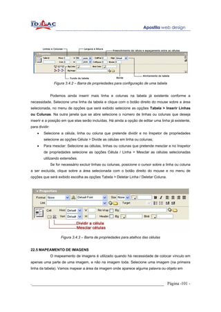 Figura 3.4.2 – Barra de propriedades para configuração de uma tabela


                Podemos ainda inserir mais linha e colunas na tabela já existente conforme a
necessidade, Selecione uma linha da tabela e clique com o botão direito do mouse sobre a área
selecionada, no menu de opções que será exibido selecione as opções Tabela > Inserir Linhas
ou Colunas. Na outra janela que se abre selecione o número de linhas ou colunas que deseja
inserir e a posição em que elas serão incluídas. Há ainda a opção de editar uma linha já existente,
para dividir:
    •    Selecione a célula, linha ou coluna que pretende dividir e no Inspetor de propriedades
         selecione as opções Célula > Divide as células em linha ou colunas;
    •    Para mesclar: Selecione as células, linhas ou colunas que pretende mesclar e no Inspetor
         de propriedades selecione as opções Célula / Linha > Mesclar as células selecionadas
         utilizando extensões.
                Se for necessário excluir linhas ou colunas, posicione o cursor sobre a linha ou coluna
a ser excluída, clique sobre a área selecionada com o botão direito do mouse e no menu de
opções que será exibido escolha as opções Tabela > Deletar Linha / Deletar Coluna.




                      Figura 3.4.3 – Barra de propriedades para atalhos das células


22.5 MAPEAMENTO DE IMAGENS
                O mapeamento de imagens é utilizado quando há necessidade de colocar vínculo em
apenas uma parte de uma imagem, e não na imagem toda. Selecione uma imagem (na primeira
linha da tabela). Vamos mapear a área da imagem onde aparece alguma palavra ou objeto em



._____________________________________________________________ Página -101 -
 