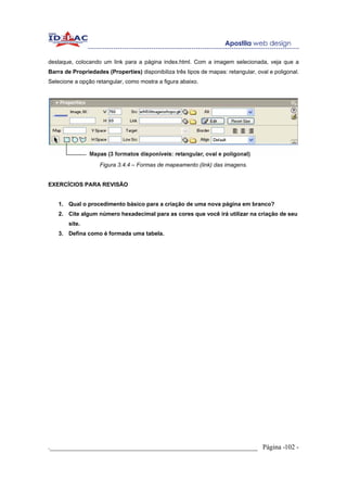 destaque, colocando um link para a página index.html. Com a imagem selecionada, veja que a
Barra de Propriedades (Properties) disponibiliza três tipos de mapas: retangular, oval e poligonal.
Selecione a opção retangular, como mostra a figura abaixo.




                    Figura 3.4.4 – Formas de mapeamento (link) das imagens.


EXERCÍCIOS PARA REVISÃO


    1. Qual o procedimento básico para a criação de uma nova página em branco?
    2. Cite algum número hexadecimal para as cores que você irá utilizar na criação de seu
        site.
    3. Defina como é formada uma tabela.




._____________________________________________________________ Página -102 -
 