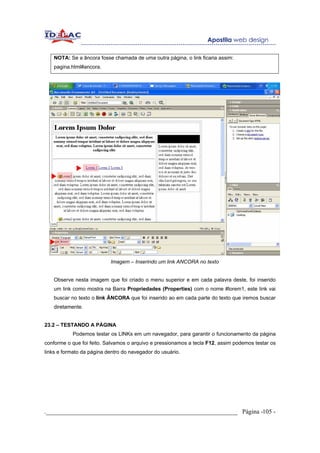 NOTA: Se a âncora fosse chamada de uma outra página, o link ficaria assim:
   pagina.html#ancora.




                           Imagem – Inserindo um link ANCORA no texto


   Observe nesta imagem que foi criado o menu superior e em cada palavra deste, foi inserido
   um link como mostra na Barra Propriedades (Properties) com o nome #lorem1, este link vai
   buscar no texto o link ÂNCORA que foi inserido ao em cada parte do texto que iremos buscar
   diretamente.


23.2 – TESTANDO A PÁGINA
           Podemos testar os LINKs em um navegador, para garantir o funcionamento da página
conforme o que foi feito. Salvamos o arquivo e pressionamos a tecla F12, assim podemos testar os
links e formato da página dentro do navegador do usuário.




._____________________________________________________________ Página -105 -
 