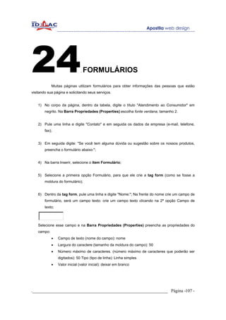 24                             .   FORMULÁRIOS

             Muitas páginas utilizam formulários para obter informações das pessoas que estão
visitando sua página e solicitando seus serviços.


    1) No corpo da página, dentro da tabela, digite o título "Atendimento ao Consumidor" em
        negrito. Na Barra Propriedades (Properties) escolha fonte verdana, tamanho 2.


    2) Pule uma linha e digite "Contato" e em seguida os dados da empresa (e-mail, telefone,
        fax);


    3) Em seguida digite: "Se você tem alguma dúvida ou sugestão sobre os nossos produtos,
        preencha o formulário abaixo:";


    4) Na barra Inserir, selecione o ítem Formulário;


    5) Selecione a primeira opção Formulário, para que ele crie a tag form (como se fosse a
        moldura do formulário);


    6) Dentro da tag form, pule uma linha e digite "Nome:"; Na frente do nome crie um campo de
        formulário, será um campo texto: crie um campo texto clicando na 2ª opção Campo de
        texto;



    Selecione esse campo e na Barra Propriedades (Properties) preencha as propriedades do
    campo:
             •   Campo de texto (nome do campo): nome
             •   Largura do caractere (tamanho da moldura do campo): 50
             •   Número máximo de caracteres. (número máximo de caracteres que poderão ser
                 digitados): 50 Tipo (tipo de linha): Linha simples
             •   Valor inicial (valor inicial): deixar em branco




._____________________________________________________________ Página -107 -
 