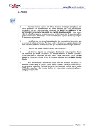 2.1.7 DICAS




                    Quando criamos páginas em HTML devemos ter sempre atenção ao fato
            delas poderem ser apresentadas de forma diferente em cada navegadores
            (browsers) ou em conmputadores diferentes. O ASPECTO GRÁFICO PODE
            DIFERIR ENTRE COMPUTADORES OU ENTRE NAVEGADORES ! Isso ocorre
            não só pela diferença ente os sistemas, mas também pelo fato de que os usuários
            possuem monitores diferentes e podem redimensionar a janela do navegador para
            o tamanho que prefirirem.

                    As diferenças nos tamanhos das janelas dos navegadores fazem com que
            o número de linhas varie muito. Por esse motivo não seremos capazes de controlar
            nem o número de linhas nem os locais em que acontecem as mudanças de linhas.

                      Sempre que quiser inserir linhas em branco use <br>.

                     Já observou alguma vez uma página da internet, e se perguntou: “Quais
            as instruções que foram utilizadas?”. Se estiver utilizando o Internet Explorer e
            quiser descobrir as instruções, vá até o menu Exibir e escolha a opção Código
            Fonte, ou clique com o botão direito do mouse e selecione a opção Exibir Código
            Fonte.

                    Não desanime se o aspecto do código fonte lhe aparecer assustador. Se
            esse for o caso, pode ter certeza que a página que está visualizando foi feita por
            um programa específico. Ao longo do curso, será possível verificar que o código
            HTML bem escrito a mão é muito fácil de ler, mas muitas pessoas complicam o
            código para confundir.




____________________________________________________________                         Página - 10 -
 