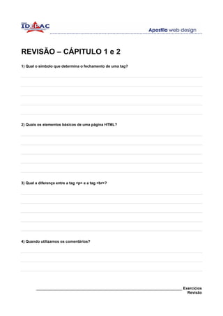 REVISÃO – CÁPITULO 1 e 2
1) Qual o símbolo que determina o fechamento de uma tag?




2) Quais os elementos básicos de uma página HTML?




3) Qual a diferença entre a tag <p> e a tag <br>?




4) Quando utilizamos os comentários?




        ______________________________________________________________________ Exercícios
                                                                                 Revisão
 