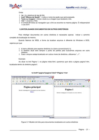 Onde:
                <a = é a abertura da tag de link;
                href=”#Nome da Seção” = indica o nome da seção que será acessada.
                Texto ou imagem = indica o texto ou a imagem que receberá o link.
                </a> = encerra a TAG.
                O símbolo # indica ao navegador que o link se encontra na mesma página. É indispensável
                o uso de #.

             5.2INTERLIGANDO DOCUMENTOS EM OUTROS DIRETÓRIOS


            Para interligar documentos em outros diretórios é necessário apenas        indicar o caminho
completo da localização do mesmo.
            Quando falamos de WEB, a forma de localizar arquivos é diferente do Windows e DOS,
vejamos por que:


                A barra utilizada para separar diretórios é a barra convencional ( / );
                O diretório atual será sempre o ponto de partida para buscarmos arquivos em outro
                diretório;
                Caso o arquivo esteja localizado em outros níveis de diretórios, utilizamos “.. / ”.

            Exemplo:
            Ao clicar no link Pagina 1, na página index.html, queremos quer abra a página pagina1.htm,
localizada dentro do diretorio pagina1.




                              <a href=”pagina1/pagina1.html”>Página 1</a>




                Fígura 5.1 Modelo de links para documentos localizados em outros diretórios



____________________________________________________________                                  Página - 21 -
 