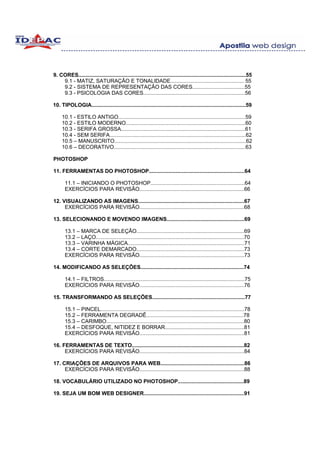 9. CORES................................................................................................................55
    9.1 - MATIZ, SATURAÇÃO E TONALIDADE................................................. 55
    9.2 - SISTEMA DE REPRESENTAÇÃO DAS CORES...................................55
    9.3 - PSICOLOGIA DAS CORES....................................................................56

10. TIPOLOGIA.......................................................................................................59

     10.1 - ESTILO ANTIGO.....................................................................................59
     10.2 - ESTILO MODERNO................................................................................60
     10.3 - SERIFA GROSSA...................................................................................61
     10.4 - SEM SERIFA...........................................................................................62
     10.5 – MANUSCRITO........................................................................................62
     10.6 – DECORATIVO........................................................................................63

PHOTOSHOP

11. FERRAMENTAS DO PHOTOSHOP................................................................64

       11.1 – INICIANDO O PHOTOSHOP...............................................................64
       EXERCÍCIOS PARA REVISÃO......................................................................66

12. VISUALIZANDO AS IMAGENS.......................................................................67
     EXERCÍCIOS PARA REVISÃO......................................................................68

13. SELECIONANDO E MOVENDO IMAGENS....................................................69

       13.1 – MARCA DE SELEÇÃO........................................................................69
       13.2 – LAÇO...................................................................................................70
       13.3 – VARINHA MÁGICA..............................................................................71
       13.4 – CORTE DEMARCADO........................................................................73
       EXERCÍCIOS PARA REVISÃO......................................................................73

14. MODIFICANDO AS SELEÇÕES.....................................................................74

       14.1 – FILTROS..............................................................................................75
       EXERCÍCIOS PARA REVISÃO......................................................................76

15. TRANSFORMANDO AS SELEÇÕES..............................................................77

       15.1 – PINCEL................................................................................................78
       15.2 – FERRAMENTA DEGRADÊ.................................................................78
       15.3 – CARIMBO............................................................................................80
       15.4 – DESFOQUE, NITIDEZ E BORRAR.....................................................81
       EXERCÍCIOS PARA REVISÃO......................................................................81

16. FERRAMENTAS DE TEXTO...........................................................................82
     EXERCÍCIOS PARA REVISÃO......................................................................84

17. CRIAÇÕES DE ARQUIVOS PARA WEB........................................................86
     EXERCÍCIOS PARA REVISÃO......................................................................88

18. VOCABULÁRIO UTILIZADO NO PHOTOSHOP............................................89

19. SEJA UM BOM WEB DESIGNER...................................................................91
 