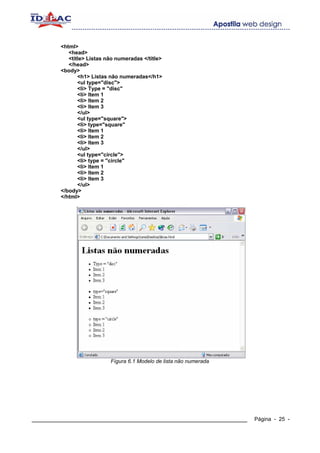 <html>
           <head>
           <title> Listas não numeradas </title>
           </head>
        <body>
               <h1> Listas não numeradas</h1>
               <ul type="disc">
               <li> Type = "disc"
               <li> Item 1
               <li> Item 2
               <li> Item 3
               </ul>
               <ul type="square">
               <li> type="square"
               <li> Item 1
               <li> Item 2
               <li> Item 3
               </ul>
               <ul type="circle">
               <li> type = "circle"
               <li> Item 1
               <li> Item 2
               <li> Item 3
               </ul>
        </body>
        </html>




                           Fígura 6.1 Modelo de lista não numerada




____________________________________________________________         Página - 25 -
 