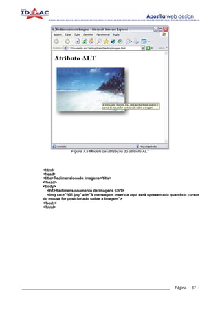 Fígura 7.5 Modelo de utilização do atributo ALT




        <html>
        <head>
        <title>Redimensionado Imagens</title>
        </head>
        <body>
           <h1>Redimensionamento de Imagens </h1>
           <img src="ft01.jpg" alt="A mensagem inserida aqui será apresentada quando o cursor
        do mouse for posicionado sobre a imagem">
        </body>
        </html>




____________________________________________________________                   Página - 37 -
 