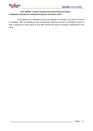 <font> IDEPAC – Instituto de Desenvolvimento Profissional Amigos
Contabilistas, Empresários, Profissionais Liberais e Informática </font>


            Há excessões para a utilização dos pares de etiquetas. Por exemplo, a que indica um final de
um parágrafo: <p> não necessita de uma correspondente </p> para terminar a formatação do bloco de
texto. A etiqueta que indica quebra de linha <br> também não precisa de etiqueta correspondente, entre
outras.




 ____________________________________________________________                              Página - 2 -
 