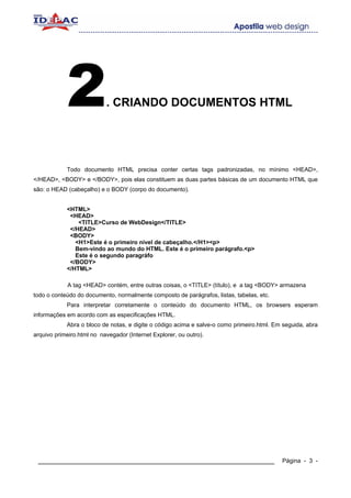2              . CRIANDO DOCUMENTOS HTML




            Todo documento HTML precisa conter certas tags padronizadas, no mínimo <HEAD>,
</HEAD>, <BODY> e </BODY>, pois elas constituem as duas partes básicas de um documento HTML que
são: o HEAD (cabeçalho) e o BODY (corpo do documento).


            <HTML>
             <HEAD>
                <TITLE>Curso de WebDesign</TITLE>
             </HEAD>
             <BODY>
               <H1>Este é o primeiro nível de cabeçalho.</H1><p>
               Bem-vindo ao mundo do HTML. Este é o primeiro parágrafo.<p>
               Este é o segundo paragráfo
             </BODY>
            </HTML>

            A tag <HEAD> contém, entre outras coisas, o <TITLE> (título), e a tag <BODY> armazena
todo o conteúdo do documento, normalmente composto de parágrafos, listas, tabelas, etc.
            Para interpretar corretamente o conteúdo do documento HTML, os browsers esperam
informações em acordo com as especificações HTML.
            Abra o bloco de notas, e digite o código acima e salve-o como primeiro.html. Em seguida, abra
arquivo primeiro.html no navegador (Internet Explorer, ou outro).




 ____________________________________________________________                              Página - 3 -
 