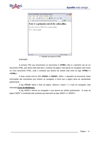 1.1 Modelo de arquivo HTML
            Explicação:


            A primeira TAG que encontramos no documento é <HTML>. Ela é o elemento raiz de um
documento HTML, pois dentro dela está todo o conteúdo da página. Esta tag diz ao navegador para iniciar
um novo documento HTML, onde o conteúdo que deverá ser exibido esta entre as tags <HTML> e
<HTML>.
            O texto contido ente as TAG <HEAD> e <HEAD> define o cabeçalho do documento. Estas
informações são importantes pois indicam ao navegador a forma que a página deve ser apresentada
graficamente.
            A tag <TITLE> define o título da página. Observe a figura 1.1 o topo do navegador, está
informado Curso de WebDesign.
            A tag <BODY> informa ao navegador o que deverá ser exibido graficamente. O corpo da
página “BODY” é constituido pelo conteúdo que está entre as tags <BODY> e </BODY>.




 ____________________________________________________________                             Página - 4 -
 
